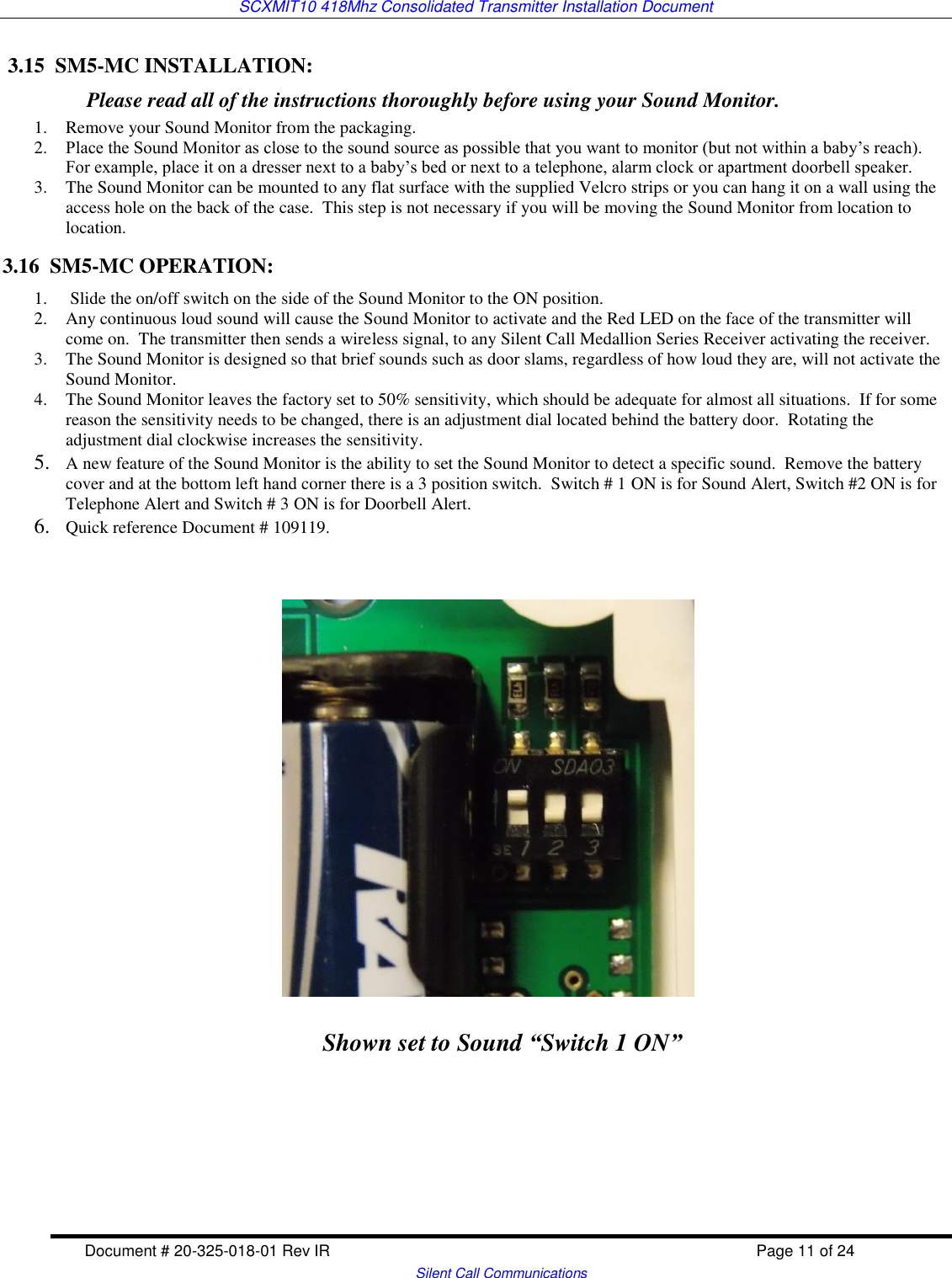 SCXMIT10 418Mhz Consolidated Transmitter Installation Document  Document # 20-325-018-01 Rev IR    Page 11 of 24   Silent Call Communications  3.15  SM5-MC INSTALLATION:           Please read all of the instructions thoroughly before using your Sound Monitor. 1. Remove your Sound Monitor from the packaging. 2. Place the Sound Monitor as close to the sound source as possible that you want to monitor (but not within a baby’s reach).  For example, place it on a dresser next to a baby’s bed or next to a telephone, alarm clock or apartment doorbell speaker.  3. The Sound Monitor can be mounted to any flat surface with the supplied Velcro strips or you can hang it on a wall using the access hole on the back of the case.  This step is not necessary if you will be moving the Sound Monitor from location to location. 3.16  SM5-MC OPERATION: 1.  Slide the on/off switch on the side of the Sound Monitor to the ON position. 2. Any continuous loud sound will cause the Sound Monitor to activate and the Red LED on the face of the transmitter will come on.  The transmitter then sends a wireless signal, to any Silent Call Medallion Series Receiver activating the receiver. 3. The Sound Monitor is designed so that brief sounds such as door slams, regardless of how loud they are, will not activate the Sound Monitor.   4. The Sound Monitor leaves the factory set to 50% sensitivity, which should be adequate for almost all situations.  If for some reason the sensitivity needs to be changed, there is an adjustment dial located behind the battery door.  Rotating the adjustment dial clockwise increases the sensitivity.    5. A new feature of the Sound Monitor is the ability to set the Sound Monitor to detect a specific sound.  Remove the battery cover and at the bottom left hand corner there is a 3 position switch.  Switch # 1 ON is for Sound Alert, Switch #2 ON is for Telephone Alert and Switch # 3 ON is for Doorbell Alert. 6. Quick reference Document # 109119.         Shown set to Sound “Switch 1 ON” 