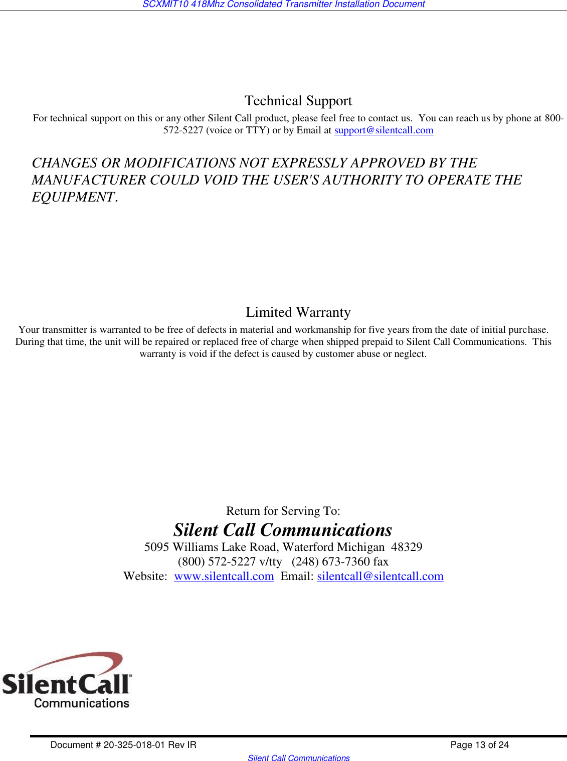 SCXMIT10 418Mhz Consolidated Transmitter Installation Document  Document # 20-325-018-01 Rev IR    Page 13 of 24   Silent Call Communications     Technical Support For technical support on this or any other Silent Call product, please feel free to contact us.  You can reach us by phone at 800-572-5227 (voice or TTY) or by Email at support@silentcall.com  CHANGES OR MODIFICATIONS NOT EXPRESSLY APPROVED BY THE MANUFACTURER COULD VOID THE USER&apos;S AUTHORITY TO OPERATE THE EQUIPMENT.       Limited Warranty Your transmitter is warranted to be free of defects in material and workmanship for five years from the date of initial purchase.  During that time, the unit will be repaired or replaced free of charge when shipped prepaid to Silent Call Communications.  This warranty is void if the defect is caused by customer abuse or neglect.             Return for Serving To: Silent Call Communications 5095 Williams Lake Road, Waterford Michigan  48329 (800) 572-5227 v/tty   (248) 673-7360 fax Website:  www.silentcall.com  Email: silentcall@silentcall.com         