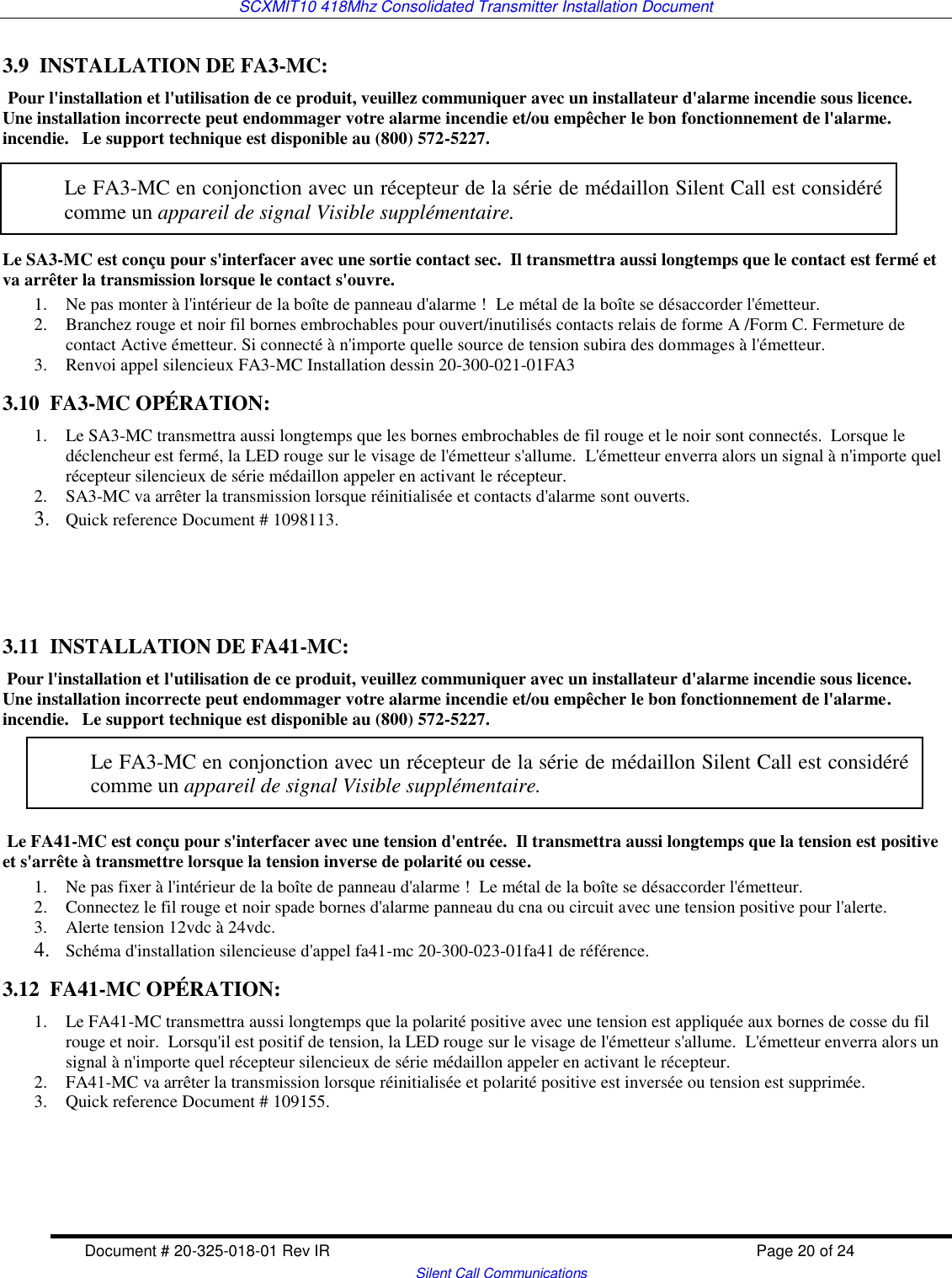 SCXMIT10 418Mhz Consolidated Transmitter Installation Document  Document # 20-325-018-01 Rev IR    Page 20 of 24   Silent Call Communications 3.9  INSTALLATION DE FA3-MC:  Pour l&apos;installation et l&apos;utilisation de ce produit, veuillez communiquer avec un installateur d&apos;alarme incendie sous licence.  Une installation incorrecte peut endommager votre alarme incendie et/ou empêcher le bon fonctionnement de l&apos;alarme. incendie.   Le support technique est disponible au (800) 572-5227.         Le SA3-MC est conçu pour s&apos;interfacer avec une sortie contact sec.  Il transmettra aussi longtemps que le contact est fermé et va arrêter la transmission lorsque le contact s&apos;ouvre.  1. Ne pas monter à l&apos;intérieur de la boîte de panneau d&apos;alarme !  Le métal de la boîte se désaccorder l&apos;émetteur. 2. Branchez rouge et noir fil bornes embrochables pour ouvert/inutilisés contacts relais de forme A /Form C. Fermeture de contact Active émetteur. Si connecté à n&apos;importe quelle source de tension subira des dommages à l&apos;émetteur. 3. Renvoi appel silencieux FA3-MC Installation dessin 20-300-021-01FA3 3.10  FA3-MC OPÉRATION: 1. Le SA3-MC transmettra aussi longtemps que les bornes embrochables de fil rouge et le noir sont connectés.  Lorsque le déclencheur est fermé, la LED rouge sur le visage de l&apos;émetteur s&apos;allume.  L&apos;émetteur enverra alors un signal à n&apos;importe quel récepteur silencieux de série médaillon appeler en activant le récepteur. 2. SA3-MC va arrêter la transmission lorsque réinitialisée et contacts d&apos;alarme sont ouverts. 3. Quick reference Document # 1098113.    3.11  INSTALLATION DE FA41-MC:  Pour l&apos;installation et l&apos;utilisation de ce produit, veuillez communiquer avec un installateur d&apos;alarme incendie sous licence.  Une installation incorrecte peut endommager votre alarme incendie et/ou empêcher le bon fonctionnement de l&apos;alarme. incendie.   Le support technique est disponible au (800) 572-5227.    Le FA41-MC est conçu pour s&apos;interfacer avec une tension d&apos;entrée.  Il transmettra aussi longtemps que la tension est positive et s&apos;arrête à transmettre lorsque la tension inverse de polarité ou cesse.  1. Ne pas fixer à l&apos;intérieur de la boîte de panneau d&apos;alarme !  Le métal de la boîte se désaccorder l&apos;émetteur. 2. Connectez le fil rouge et noir spade bornes d&apos;alarme panneau du cna ou circuit avec une tension positive pour l&apos;alerte.  3. Alerte tension 12vdc à 24vdc.  4. Schéma d&apos;installation silencieuse d&apos;appel fa41-mc 20-300-023-01fa41 de référence. 3.12  FA41-MC OPÉRATION: 1. Le FA41-MC transmettra aussi longtemps que la polarité positive avec une tension est appliquée aux bornes de cosse du fil rouge et noir.  Lorsqu&apos;il est positif de tension, la LED rouge sur le visage de l&apos;émetteur s&apos;allume.  L&apos;émetteur enverra alors un signal à n&apos;importe quel récepteur silencieux de série médaillon appeler en activant le récepteur. 2. FA41-MC va arrêter la transmission lorsque réinitialisée et polarité positive est inversée ou tension est supprimée.  3. Quick reference Document # 109155.     Le FA3-MC en conjonction avec un récepteur de la série de médaillon Silent Call est considéré comme un appareil de signal Visible supplémentaire. Le FA3-MC en conjonction avec un récepteur de la série de médaillon Silent Call est considéré comme un appareil de signal Visible supplémentaire.  