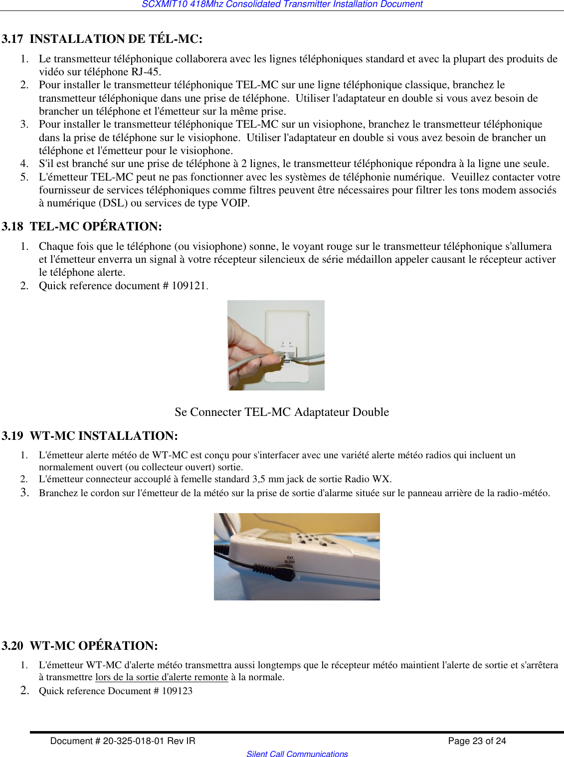 SCXMIT10 418Mhz Consolidated Transmitter Installation Document  Document # 20-325-018-01 Rev IR    Page 23 of 24   Silent Call Communications 3.17  INSTALLATION DE TÉL-MC: 1. Le transmetteur téléphonique collaborera avec les lignes téléphoniques standard et avec la plupart des produits de vidéo sur téléphone RJ-45.    2. Pour installer le transmetteur téléphonique TEL-MC sur une ligne téléphonique classique, branchez le transmetteur téléphonique dans une prise de téléphone.  Utiliser l&apos;adaptateur en double si vous avez besoin de brancher un téléphone et l&apos;émetteur sur la même prise.   3. Pour installer le transmetteur téléphonique TEL-MC sur un visiophone, branchez le transmetteur téléphonique dans la prise de téléphone sur le visiophone.  Utiliser l&apos;adaptateur en double si vous avez besoin de brancher un téléphone et l&apos;émetteur pour le visiophone.   4. S&apos;il est branché sur une prise de téléphone à 2 lignes, le transmetteur téléphonique répondra à la ligne une seule.   5. L&apos;émetteur TEL-MC peut ne pas fonctionner avec les systèmes de téléphonie numérique.  Veuillez contacter votre fournisseur de services téléphoniques comme filtres peuvent être nécessaires pour filtrer les tons modem associés à numérique (DSL) ou services de type VOIP.  3.18  TEL-MC OPÉRATION: 1. Chaque fois que le téléphone (ou visiophone) sonne, le voyant rouge sur le transmetteur téléphonique s&apos;allumera et l&apos;émetteur enverra un signal à votre récepteur silencieux de série médaillon appeler causant le récepteur activer le téléphone alerte. 2. Quick reference document # 109121.                  Se Connecter TEL-MC Adaptateur Double 3.19  WT-MC INSTALLATION: 1. L&apos;émetteur alerte météo de WT-MC est conçu pour s&apos;interfacer avec une variété alerte météo radios qui incluent un normalement ouvert (ou collecteur ouvert) sortie.  2. L&apos;émetteur connecteur accouplé à femelle standard 3,5 mm jack de sortie Radio WX. 3. Branchez le cordon sur l&apos;émetteur de la météo sur la prise de sortie d&apos;alarme située sur le panneau arrière de la radio-météo.     3.20  WT-MC OPÉRATION: 1. L&apos;émetteur WT-MC d&apos;alerte météo transmettra aussi longtemps que le récepteur météo maintient l&apos;alerte de sortie et s&apos;arrêtera à transmettre lors de la sortie d&apos;alerte remonte à la normale.  2. Quick reference Document # 109123  