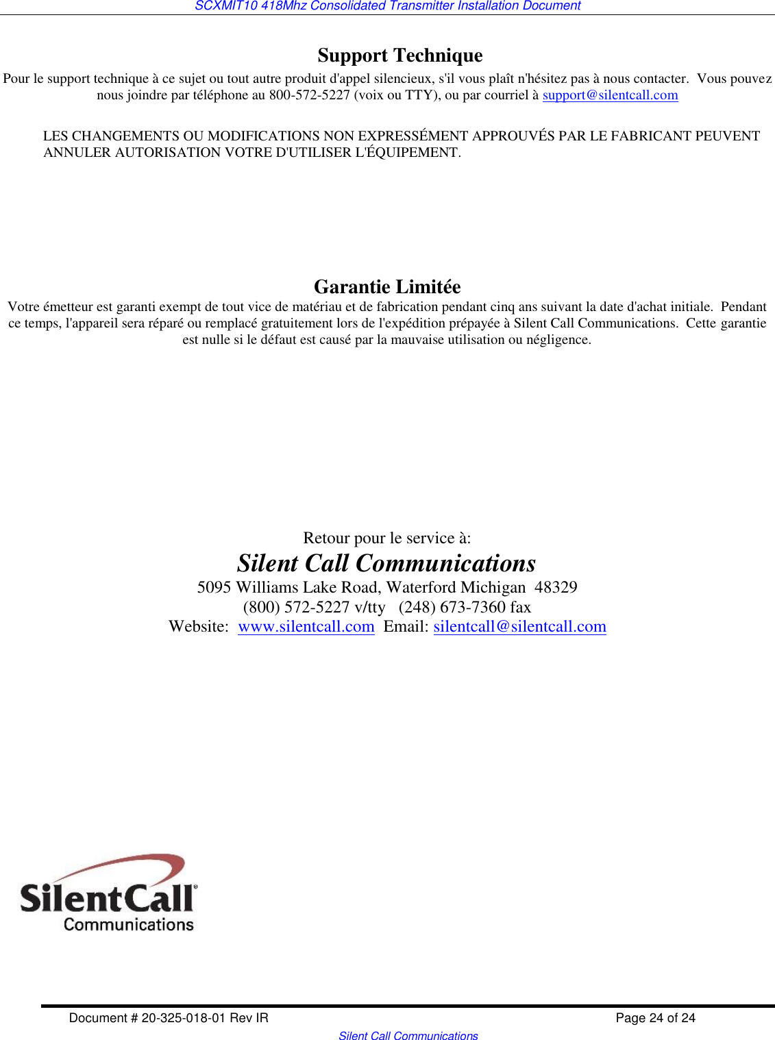 SCXMIT10 418Mhz Consolidated Transmitter Installation Document  Document # 20-325-018-01 Rev IR    Page 24 of 24   Silent Call Communications Support Technique Pour le support technique à ce sujet ou tout autre produit d&apos;appel silencieux, s&apos;il vous plaît n&apos;hésitez pas à nous contacter.  Vous pouvez nous joindre par téléphone au 800-572-5227 (voix ou TTY), ou par courriel à support@silentcall.com  LES CHANGEMENTS OU MODIFICATIONS NON EXPRESSÉMENT APPROUVÉS PAR LE FABRICANT PEUVENT ANNULER AUTORISATION VOTRE D&apos;UTILISER L&apos;ÉQUIPEMENT.      Garantie Limitée Votre émetteur est garanti exempt de tout vice de matériau et de fabrication pendant cinq ans suivant la date d&apos;achat initiale.  Pendant ce temps, l&apos;appareil sera réparé ou remplacé gratuitement lors de l&apos;expédition prépayée à Silent Call Communications.  Cette garantie est nulle si le défaut est causé par la mauvaise utilisation ou négligence.            Retour pour le service à: Silent Call Communications 5095 Williams Lake Road, Waterford Michigan  48329 (800) 572-5227 v/tty   (248) 673-7360 fax Website:  www.silentcall.com  Email: silentcall@silentcall.com   