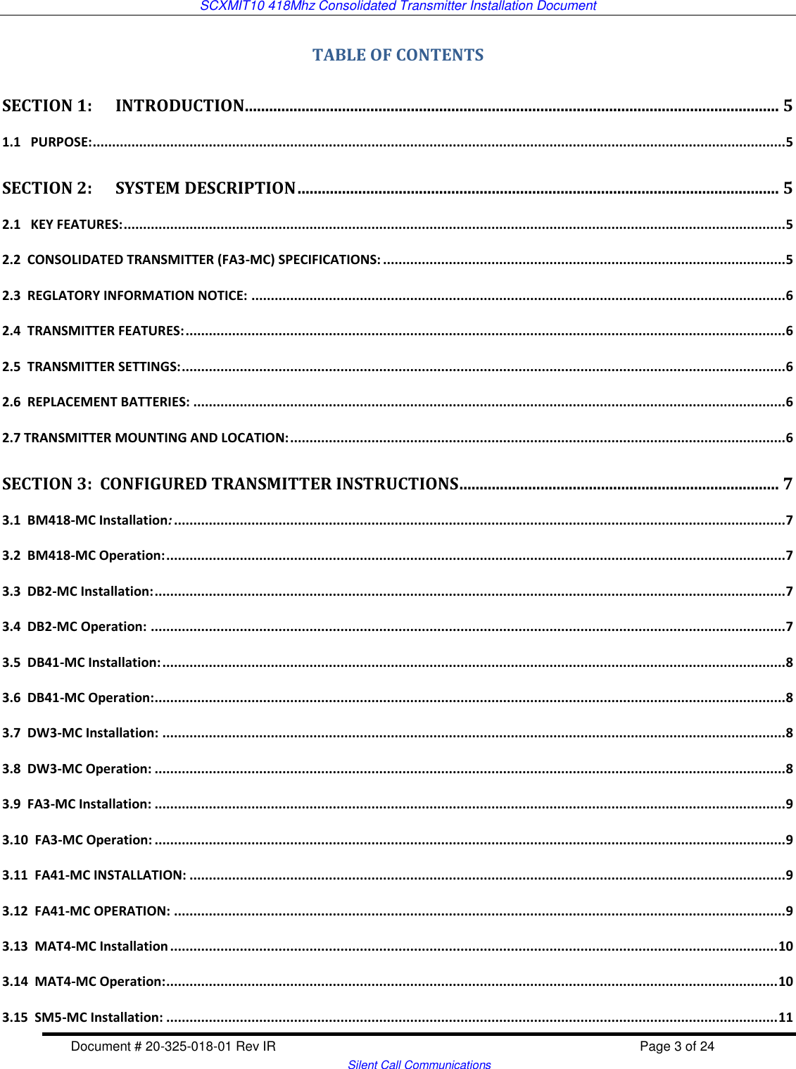 SCXMIT10 418Mhz Consolidated Transmitter Installation Document  Document # 20-325-018-01 Rev IR    Page 3 of 24   Silent Call Communications TABLE OF CONTENTS SECTION 1:      INTRODUCTION .................................................................................................................................... 5 1.1   PURPOSE: ................................................................................................................................................................................... 5 SECTION 2:      SYSTEM DESCRIPTION ....................................................................................................................... 5 2.1   KEY FEATURES: ........................................................................................................................................................................... 5 2.2  CONSOLIDATED TRANSMITTER (FA3-MC) SPECIFICATIONS: ........................................................................................................ 5 2.3  REGLATORY INFORMATION NOTICE: .......................................................................................................................................... 6 2.4  TRANSMITTER FEATURES: ........................................................................................................................................................... 6 2.5  TRANSMITTER SETTINGS: ............................................................................................................................................................ 6 2.6  REPLACEMENT BATTERIES: ......................................................................................................................................................... 6 2.7 TRANSMITTER MOUNTING AND LOCATION: ................................................................................................................................ 6 SECTION 3:  CONFIGURED TRANSMITTER INSTRUCTIONS ............................................................................... 7 3.1  BM418-MC Installation: .............................................................................................................................................................. 7 3.2  BM418-MC Operation: ................................................................................................................................................................ 7 3.3  DB2-MC Installation: ................................................................................................................................................................... 7 3.4  DB2-MC Operation: .................................................................................................................................................................... 7 3.5  DB41-MC Installation: ................................................................................................................................................................. 8 3.6  DB41-MC Operation: ................................................................................................................................................................... 8 3.7  DW3-MC Installation: ................................................................................................................................................................. 8 3.8  DW3-MC Operation: ................................................................................................................................................................... 8 3.9  FA3-MC Installation: ................................................................................................................................................................... 9 3.10  FA3-MC Operation: ................................................................................................................................................................... 9 3.11  FA41-MC INSTALLATION: .......................................................................................................................................................... 9 3.12  FA41-MC OPERATION: .............................................................................................................................................................. 9 3.13  MAT4-MC Installation ............................................................................................................................................................. 10 3.14  MAT4-MC Operation: .............................................................................................................................................................. 10 3.15  SM5-MC Installation: .............................................................................................................................................................. 11 