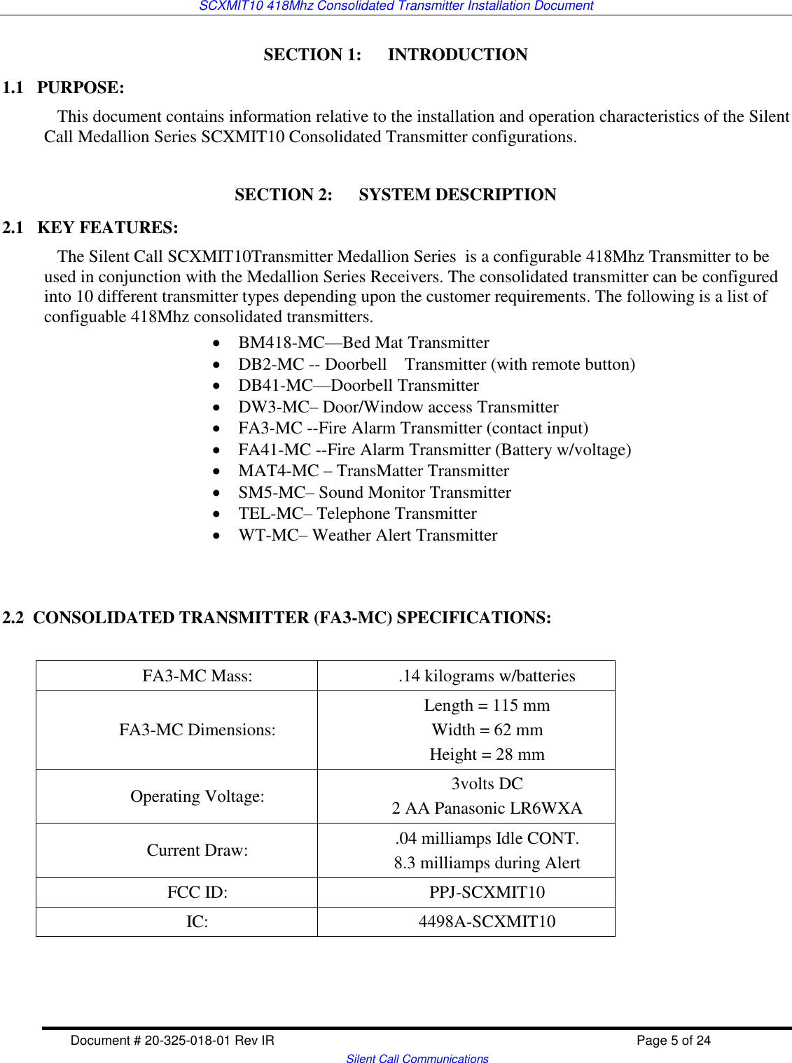 SCXMIT10 418Mhz Consolidated Transmitter Installation Document  Document # 20-325-018-01 Rev IR    Page 5 of 24   Silent Call Communications SECTION 1:      INTRODUCTION 1.1   PURPOSE:    This document contains information relative to the installation and operation characteristics of the Silent Call Medallion Series SCXMIT10 Consolidated Transmitter configurations.   SECTION 2:      SYSTEM DESCRIPTION 2.1   KEY FEATURES:    The Silent Call SCXMIT10Transmitter Medallion Series  is a configurable 418Mhz Transmitter to be used in conjunction with the Medallion Series Receivers. The consolidated transmitter can be configured into 10 different transmitter types depending upon the customer requirements. The following is a list of configuable 418Mhz consolidated transmitters.  BM418-MC—Bed Mat Transmitter  DB2-MC -- Doorbell    Transmitter (with remote button)  DB41-MC—Doorbell Transmitter  DW3-MC– Door/Window access Transmitter  FA3-MC --Fire Alarm Transmitter (contact input)  FA41-MC --Fire Alarm Transmitter (Battery w/voltage)  MAT4-MC – TransMatter Transmitter  SM5-MC– Sound Monitor Transmitter  TEL-MC– Telephone Transmitter  WT-MC– Weather Alert Transmitter   2.2  CONSOLIDATED TRANSMITTER (FA3-MC) SPECIFICATIONS:  FA3-MC Mass: .14 kilograms w/batteries FA3-MC Dimensions: Length = 115 mm Width = 62 mm Height = 28 mm  Operating Voltage: 3volts DC 2 AA Panasonic LR6WXA  Current Draw: .04 milliamps Idle CONT. 8.3 milliamps during Alert  FCC ID: PPJ-SCXMIT10 IC: 4498A-SCXMIT10  