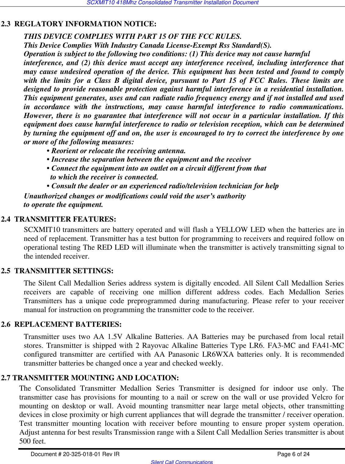 SCXMIT10 418Mhz Consolidated Transmitter Installation Document  Document # 20-325-018-01 Rev IR    Page 6 of 24   Silent Call Communications 2.3  REGLATORY INFORMATION NOTICE:   THIS DEVICE COMPLIES WITH PART 15 OF THE FCC RULES. This Device Complies With Industry Canada License-Exempt Rss Standard(S). Operation is subject to the following two conditions: (1) This device may not cause harmful interference, and (2) this device must accept any interference received, including interference that may cause undesired operation of the device. This equipment has been tested and found to comply with  the  limits  for  a  Class  B  digital  device,  pursuant  to  Part  15  of  FCC  Rules.  These  limits  are designed to provide reasonable protection against harmful interference in a residential installation. This equipment generates, uses and can radiate radio frequency energy and if not installed and used in  accordance  with  the  instructions,  may  cause  harmful  interference  to  radio  communications. However, there is no guarantee that interference will not occur in a particular installation. If this equipment does cause harmful interference to radio or television reception, which can be determined by turning the equipment off and on, the user is encouraged to try to correct the interference by one or more of the following measures: • Reorient or relocate the receiving antenna. • Increase the separation between the equipment and the receiver • Connect the equipment into an outlet on a circuit different from that   to which the receiver is connected. • Consult the dealer or an experienced radio/television technician for help Unauthorized changes or modifications could void the user’s authority to operate the equipment. 2.4  TRANSMITTER FEATURES: SCXMIT10 transmitters are battery operated and will flash a YELLOW LED when the batteries are in need of replacement. Transmitter has a test button for programming to receivers and required follow on operational testing The RED LED will illuminate when the transmitter is actively transmitting signal to the intended receiver.  2.5  TRANSMITTER SETTINGS: The Silent Call Medallion Series address system is digitally encoded. All Silent Call Medallion Series receivers  are  capable  of  receiving  one  million  different  address  codes.  Each  Medallion  Series Transmitters  has  a  unique  code  preprogrammed  during  manufacturing.  Please  refer  to  your  receiver manual for instruction on programming the transmitter code to the receiver. 2.6  REPLACEMENT BATTERIES: Transmitter  uses two  AA  1.5V  Alkaline  Batteries.  AA  Batteries may  be  purchased  from local  retail stores. Transmitter is shipped with 2 Rayovac Alkaline Batteries Type LR6. FA3-MC and FA41-MC configured  transmitter  are  certified  with  AA  Panasonic  LR6WXA  batteries  only.  It  is  recommended transmitter batteries be changed once a year and checked weekly. 2.7 TRANSMITTER MOUNTING AND LOCATION:   The  Consolidated  Transmitter  Medallion  Series  Transmitter  is  designed  for  indoor  use  only.  The transmitter case has provisions for mounting to a nail or screw on the wall or use provided Velcro for mounting  on desktop or  wall.  Avoid  mounting transmitter near  large  metal  objects,  other transmitting devices in close proximity or high current appliances that will degrade the transmitter / receiver operation. Test  transmitter  mounting  location  with  receiver  before  mounting  to  ensure  proper  system  operation. Adjust antenna for best results Transmission range with a Silent Call Medallion Series transmitter is about 500 feet. 