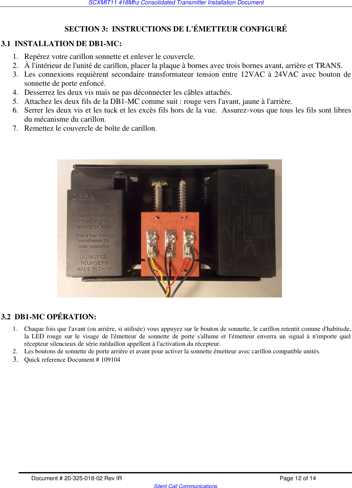SCXMIT11 418Mhz Consolidated Transmitter Installation Document   Document # 20-325-018-02 Rev IR    Page 12 of 14   Silent Call Communications  SECTION 3:  INSTRUCTIONS DE L&apos;ÉMETTEUR CONFIGURÉ 3.1  INSTALLATION DE DB1-MC: 1. Repérez votre carillon sonnette et enlever le couvercle.   2. À l&apos;intérieur de l&apos;unité de carillon, placer la plaque à bornes avec trois bornes avant, arrière et TRANS.  3. Les connexions requièrent secondaire transformateur tension entre 12VAC à 24VAC avec bouton de sonnette de porte enfoncé.  4. Desserrez les deux vis mais ne pas déconnecter les câbles attachés.   5. Attachez les deux fils de la DB1-MC comme suit : rouge vers l&apos;avant, jaune à l&apos;arrière.   6. Serrer les deux vis et les tuck et les excès fils hors de la vue.  Assurez-vous que tous les fils sont libres du mécanisme du carillon.  7. Remettez le couvercle de boîte de carillon.                         3.2  DB1-MC OPÉRATION: 1. Chaque fois que l&apos;avant (ou arrière, si utilisée) vous appuyez sur le bouton de sonnette, le carillon retentit comme d&apos;habitude, la  LED  rouge  sur  le  visage  de  l&apos;émetteur  de  sonnette  de  porte  s&apos;allume  et  l&apos;émetteur  enverra  un  signal  à  n&apos;importe  quel récepteur silencieux de série médaillon appellent à l&apos;activation du récepteur. 2. Les boutons de sonnette de porte arrière et avant pour activer la sonnette émetteur avec carillon compatible unités.   3. Quick reference Document # 109104        