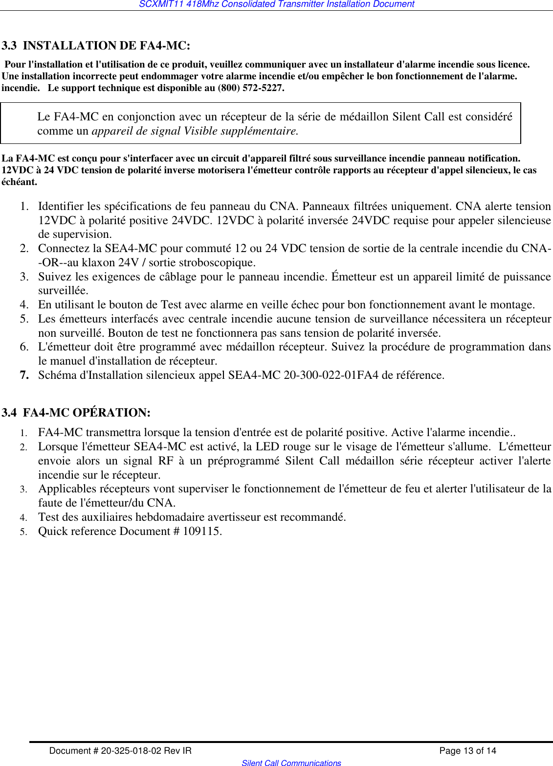 SCXMIT11 418Mhz Consolidated Transmitter Installation Document   Document # 20-325-018-02 Rev IR    Page 13 of 14   Silent Call Communications  3.3  INSTALLATION DE FA4-MC:  Pour l&apos;installation et l&apos;utilisation de ce produit, veuillez communiquer avec un installateur d&apos;alarme incendie sous licence.  Une installation incorrecte peut endommager votre alarme incendie et/ou empêcher le bon fonctionnement de l&apos;alarme. incendie.   Le support technique est disponible au (800) 572-5227.         La FA4-MC est conçu pour s&apos;interfacer avec un circuit d&apos;appareil filtré sous surveillance incendie panneau notification.  12VDC à 24 VDC tension de polarité inverse motorisera l&apos;émetteur contrôle rapports au récepteur d&apos;appel silencieux, le cas échéant.  1. Identifier les spécifications de feu panneau du CNA. Panneaux filtrées uniquement. CNA alerte tension 12VDC à polarité positive 24VDC. 12VDC à polarité inversée 24VDC requise pour appeler silencieuse de supervision.   2. Connectez la SEA4-MC pour commuté 12 ou 24 VDC tension de sortie de la centrale incendie du CNA--OR--au klaxon 24V / sortie stroboscopique.  3. Suivez les exigences de câblage pour le panneau incendie. Émetteur est un appareil limité de puissance surveillée. 4. En utilisant le bouton de Test avec alarme en veille échec pour bon fonctionnement avant le montage. 5. Les émetteurs interfacés avec centrale incendie aucune tension de surveillance nécessitera un récepteur non surveillé. Bouton de test ne fonctionnera pas sans tension de polarité inversée. 6. L&apos;émetteur doit être programmé avec médaillon récepteur. Suivez la procédure de programmation dans le manuel d&apos;installation de récepteur. 7. Schéma d&apos;Installation silencieux appel SEA4-MC 20-300-022-01FA4 de référence.  3.4  FA4-MC OPÉRATION: 1. FA4-MC transmettra lorsque la tension d&apos;entrée est de polarité positive. Active l&apos;alarme incendie.. 2. Lorsque l&apos;émetteur SEA4-MC est activé, la LED rouge sur le visage de l&apos;émetteur s&apos;allume.  L&apos;émetteur envoie  alors  un  signal  RF  à  un  préprogrammé  Silent  Call  médaillon  série  récepteur  activer  l&apos;alerte incendie sur le récepteur. 3. Applicables récepteurs vont superviser le fonctionnement de l&apos;émetteur de feu et alerter l&apos;utilisateur de la faute de l&apos;émetteur/du CNA. 4. Test des auxiliaires hebdomadaire avertisseur est recommandé.  5. Quick reference Document # 109115.           Le FA4-MC en conjonction avec un récepteur de la série de médaillon Silent Call est considéré comme un appareil de signal Visible supplémentaire. 