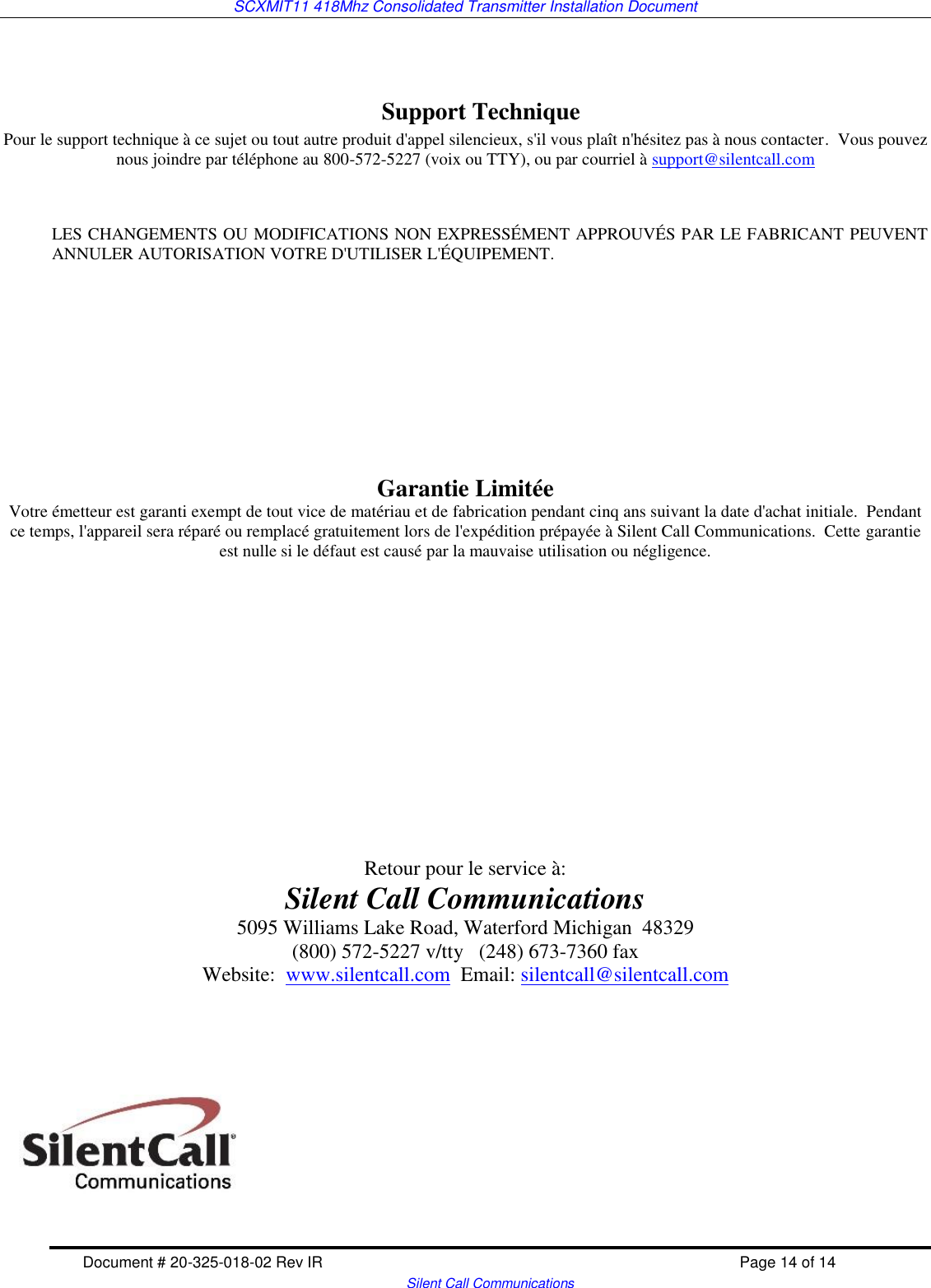 SCXMIT11 418Mhz Consolidated Transmitter Installation Document   Document # 20-325-018-02 Rev IR    Page 14 of 14   Silent Call Communications   Support Technique Pour le support technique à ce sujet ou tout autre produit d&apos;appel silencieux, s&apos;il vous plaît n&apos;hésitez pas à nous contacter.  Vous pouvez nous joindre par téléphone au 800-572-5227 (voix ou TTY), ou par courriel à support@silentcall.com   LES CHANGEMENTS OU MODIFICATIONS NON EXPRESSÉMENT APPROUVÉS PAR LE FABRICANT PEUVENT ANNULER AUTORISATION VOTRE D&apos;UTILISER L&apos;ÉQUIPEMENT.        Garantie Limitée Votre émetteur est garanti exempt de tout vice de matériau et de fabrication pendant cinq ans suivant la date d&apos;achat initiale.  Pendant ce temps, l&apos;appareil sera réparé ou remplacé gratuitement lors de l&apos;expédition prépayée à Silent Call Communications.  Cette garantie est nulle si le défaut est causé par la mauvaise utilisation ou négligence.                Retour pour le service à: Silent Call Communications 5095 Williams Lake Road, Waterford Michigan  48329 (800) 572-5227 v/tty   (248) 673-7360 fax Website:  www.silentcall.com  Email: silentcall@silentcall.com   