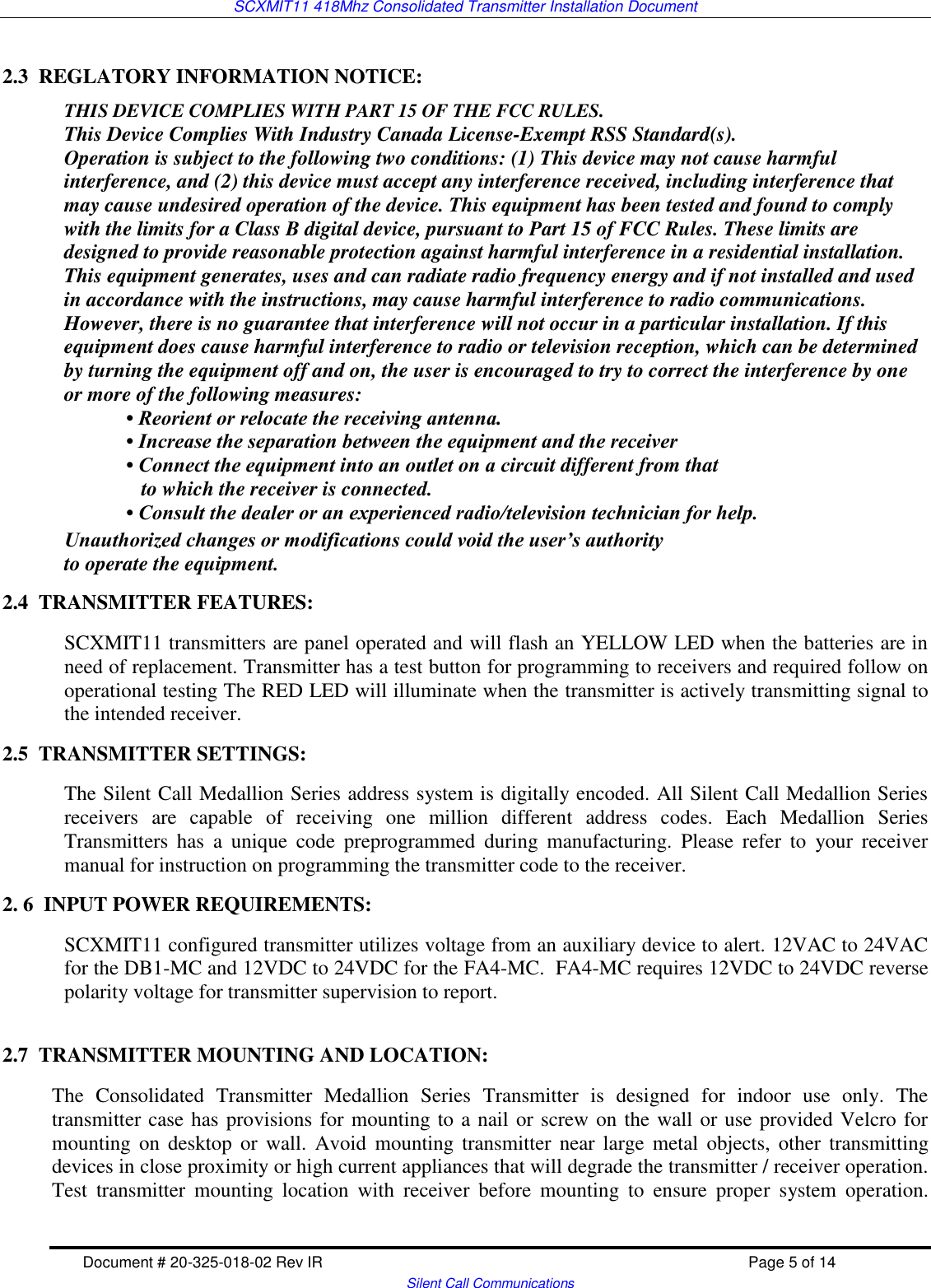 SCXMIT11 418Mhz Consolidated Transmitter Installation Document   Document # 20-325-018-02 Rev IR    Page 5 of 14   Silent Call Communications  2.3  REGLATORY INFORMATION NOTICE:   THIS DEVICE COMPLIES WITH PART 15 OF THE FCC RULES. This Device Complies With Industry Canada License-Exempt RSS Standard(s). Operation is subject to the following two conditions: (1) This device may not cause harmful interference, and (2) this device must accept any interference received, including interference that may cause undesired operation of the device. This equipment has been tested and found to comply with the limits for a Class B digital device, pursuant to Part 15 of FCC Rules. These limits are designed to provide reasonable protection against harmful interference in a residential installation. This equipment generates, uses and can radiate radio frequency energy and if not installed and used in accordance with the instructions, may cause harmful interference to radio communications. However, there is no guarantee that interference will not occur in a particular installation. If this equipment does cause harmful interference to radio or television reception, which can be determined by turning the equipment off and on, the user is encouraged to try to correct the interference by one or more of the following measures: • Reorient or relocate the receiving antenna. • Increase the separation between the equipment and the receiver • Connect the equipment into an outlet on a circuit different from that    to which the receiver is connected. • Consult the dealer or an experienced radio/television technician for help. Unauthorized changes or modifications could void the user’s authority to operate the equipment. 2.4  TRANSMITTER FEATURES: SCXMIT11 transmitters are panel operated and will flash an YELLOW LED when the batteries are in need of replacement. Transmitter has a test button for programming to receivers and required follow on operational testing The RED LED will illuminate when the transmitter is actively transmitting signal to the intended receiver.  2.5  TRANSMITTER SETTINGS: The Silent Call Medallion Series address system is digitally encoded. All Silent Call Medallion Series receivers  are  capable  of  receiving  one  million  different  address  codes.  Each  Medallion  Series Transmitters  has  a  unique  code  preprogrammed  during  manufacturing.  Please  refer  to  your  receiver manual for instruction on programming the transmitter code to the receiver. 2. 6  INPUT POWER REQUIREMENTS: SCXMIT11 configured transmitter utilizes voltage from an auxiliary device to alert. 12VAC to 24VAC for the DB1-MC and 12VDC to 24VDC for the FA4-MC.  FA4-MC requires 12VDC to 24VDC reverse polarity voltage for transmitter supervision to report.  2.7  TRANSMITTER MOUNTING AND LOCATION:   The  Consolidated  Transmitter  Medallion  Series  Transmitter  is  designed  for  indoor  use  only.  The transmitter case has provisions for mounting to a nail or screw on the wall or use provided Velcro for mounting  on  desktop  or wall.  Avoid  mounting transmitter  near  large metal  objects, other  transmitting devices in close proximity or high current appliances that will degrade the transmitter / receiver operation. Test  transmitter  mounting  location  with  receiver  before  mounting  to  ensure  proper  system  operation. 
