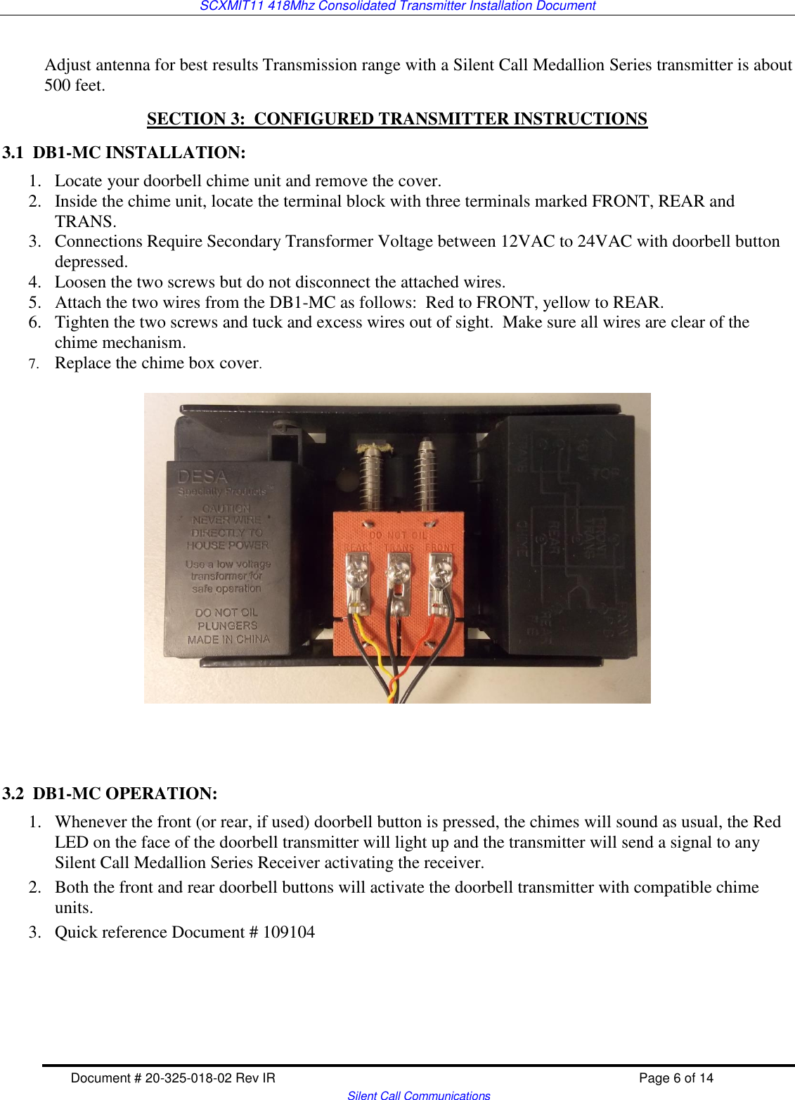 SCXMIT11 418Mhz Consolidated Transmitter Installation Document   Document # 20-325-018-02 Rev IR    Page 6 of 14   Silent Call Communications  Adjust antenna for best results Transmission range with a Silent Call Medallion Series transmitter is about 500 feet. SECTION 3:  CONFIGURED TRANSMITTER INSTRUCTIONS  3.1  DB1-MC INSTALLATION: 1. Locate your doorbell chime unit and remove the cover.   2. Inside the chime unit, locate the terminal block with three terminals marked FRONT, REAR and TRANS.  3. Connections Require Secondary Transformer Voltage between 12VAC to 24VAC with doorbell button depressed.  4. Loosen the two screws but do not disconnect the attached wires.   5. Attach the two wires from the DB1-MC as follows:  Red to FRONT, yellow to REAR.   6. Tighten the two screws and tuck and excess wires out of sight.  Make sure all wires are clear of the chime mechanism.  7. Replace the chime box cover.      3.2  DB1-MC OPERATION: 1. Whenever the front (or rear, if used) doorbell button is pressed, the chimes will sound as usual, the Red LED on the face of the doorbell transmitter will light up and the transmitter will send a signal to any Silent Call Medallion Series Receiver activating the receiver. 2. Both the front and rear doorbell buttons will activate the doorbell transmitter with compatible chime units.   3. Quick reference Document # 109104     