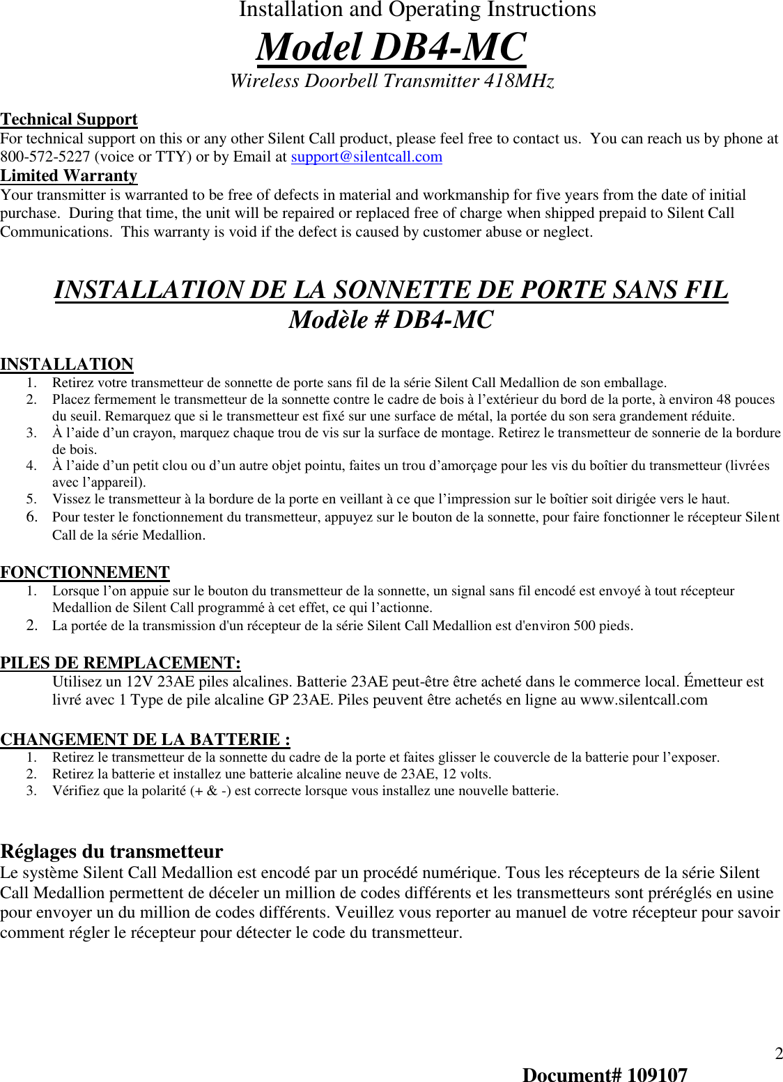  Installation and Operating Instructions Model DB4-MC Wireless Doorbell Transmitter 418MHz   2 Document# 109107 Technical Support For technical support on this or any other Silent Call product, please feel free to contact us.  You can reach us by phone at 800-572-5227 (voice or TTY) or by Email at support@silentcall.com Limited Warranty Your transmitter is warranted to be free of defects in material and workmanship for five years from the date of initial purchase.  During that time, the unit will be repaired or replaced free of charge when shipped prepaid to Silent Call Communications.  This warranty is void if the defect is caused by customer abuse or neglect.     INSTALLATION DE LA SONNETTE DE PORTE SANS FIL Modèle # DB4-MC  INSTALLATION 1. Retirez votre transmetteur de sonnette de porte sans fil de la série Silent Call Medallion de son emballage. 2. Placez fermement le transmetteur de la sonnette contre le cadre de bois à l’extérieur du bord de la porte, à environ 48 pouces du seuil. Remarquez que si le transmetteur est fixé sur une surface de métal, la portée du son sera grandement réduite.    3. À l’aide d’un crayon, marquez chaque trou de vis sur la surface de montage. Retirez le transmetteur de sonnerie de la bordure de bois.   4. À l’aide d’un petit clou ou d’un autre objet pointu, faites un trou d’amorçage pour les vis du boîtier du transmetteur (livrées avec l’appareil). 5. Vissez le transmetteur à la bordure de la porte en veillant à ce que l’impression sur le boîtier soit dirigée vers le haut.    6. Pour tester le fonctionnement du transmetteur, appuyez sur le bouton de la sonnette, pour faire fonctionner le récepteur Silent Call de la série Medallion.  FONCTIONNEMENT   1. Lorsque l’on appuie sur le bouton du transmetteur de la sonnette, un signal sans fil encodé est envoyé à tout récepteur Medallion de Silent Call programmé à cet effet, ce qui l’actionne.  2. La portée de la transmission d&apos;un récepteur de la série Silent Call Medallion est d&apos;environ 500 pieds.  PILES DE REMPLACEMENT:  Utilisez un 12V 23AE piles alcalines. Batterie 23AE peut-être être acheté dans le commerce local. Émetteur est livré avec 1 Type de pile alcaline GP 23AE. Piles peuvent être achetés en ligne au www.silentcall.com  CHANGEMENT DE LA BATTERIE : 1. Retirez le transmetteur de la sonnette du cadre de la porte et faites glisser le couvercle de la batterie pour l’exposer.  2. Retirez la batterie et installez une batterie alcaline neuve de 23AE, 12 volts. 3. Vérifiez que la polarité (+ &amp; -) est correcte lorsque vous installez une nouvelle batterie.    Réglages du transmetteur Le système Silent Call Medallion est encodé par un procédé numérique. Tous les récepteurs de la série Silent Call Medallion permettent de déceler un million de codes différents et les transmetteurs sont préréglés en usine pour envoyer un du million de codes différents. Veuillez vous reporter au manuel de votre récepteur pour savoir comment régler le récepteur pour détecter le code du transmetteur.      