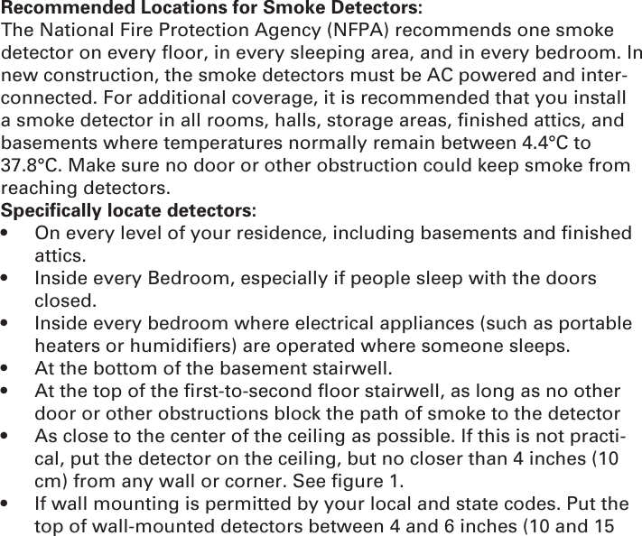 Recommended Locations for Smoke Detectors:The National Fire Protection Agency (NFPA) recommends one smoke detector on every ﬂ oor, in every sleeping area, and in every bedroom. In new construction, the smoke detectors must be AC powered and inter-connected. For additional coverage, it is recommended that you install a smoke detector in all rooms, halls, storage areas, ﬁ nished attics, and basements where temperatures normally remain between 4.4°C to 37.8°C. Make sure no door or other obstruction could keep smoke from reaching detectors.Specifically locate detectors:•  On every level of your residence, including basements and ﬁ nished attics.•  Inside every Bedroom, especially if people sleep with the doors closed.•  Inside every bedroom where electrical appliances (such as portable heaters or humidiﬁ ers) are operated where someone sleeps.•  At the bottom of the basement stairwell.•  At the top of the ﬁ rst-to-second ﬂ oor stairwell, as long as no other door or other obstructions block the path of smoke to the detector•  As close to the center of the ceiling as possible. If this is not practi-cal, put the detector on the ceiling, but no closer than 4 inches (10 cm) from any wall or corner. See ﬁ gure 1.•  If wall mounting is permitted by your local and state codes. Put the top of wall-mounted detectors between 4 and 6 inches (10 and 15 