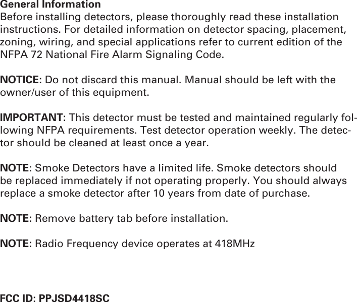 General InformationBefore installing detectors, please thoroughly read these installation instructions. For detailed information on detector spacing, placement, zoning, wiring, and special applications refer to current edition of the NFPA 72 National Fire Alarm Signaling Code.NOTICE: Do not discard this manual. Manual should be left with the owner/user of this equipment.IMPORTANT: This detector must be tested and maintained regularly fol-lowing NFPA requirements. Test detector operation weekly. The detec-tor should be cleaned at least once a year.NOTE: Smoke Detectors have a limited life. Smoke detectors should be replaced immediately if not operating properly. You should always replace a smoke detector after 10 years from date of purchase.NOTE: Remove battery tab before installation.NOTE: Radio Frequency device operates at 418MHz                       FCC ID: PPJSD4418SC