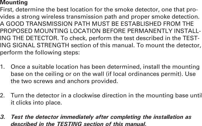 MountingFirst, determine the best location for the smoke detector, one that pro-vides a strong wireless transmission path and proper smoke detection. A GOOD TRANSMISSION PATH MUST BE ESTABLISHED FROM THE PROPOSED MOUNTING LOCATION BEFORE PERMANENTLY INSTALL-ING THE DETECTOR. To check, perform the test described in the TEST-ING SIGNAL STRENGTH section of this manual. To mount the detector, perform the following steps:1.  Once a suitable location has been determined, install the mounting base on the ceiling or on the wall (if local ordinances permit). Use the two screws and anchors provided.2.  Turn the detector in a clockwise direction in the mounting base until it clicks into place.3.  Test the detector immediately after completing the installation as described in the TESTING section of this manual.