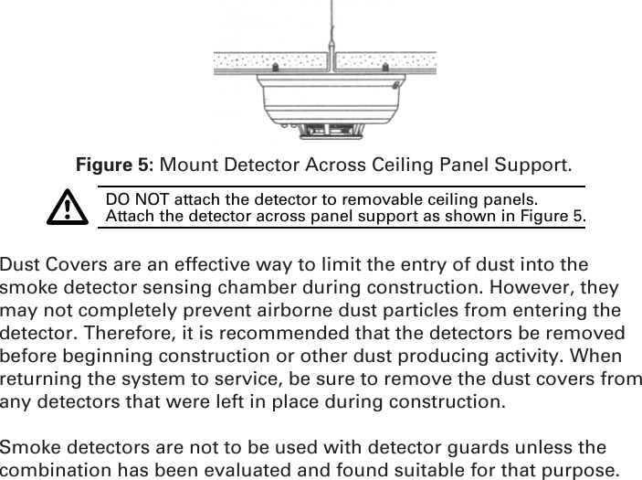 Figure 5: Mount Detector Across Ceiling Panel Support.DO NOT attach the detector to removable ceiling panels. Attach the detector across panel support as shown in Figure 5.Dust Covers are an effective way to limit the entry of dust into the smoke detector sensing chamber during construction. However, they may not completely prevent airborne dust particles from entering the detector. Therefore, it is recommended that the detectors be removed before beginning construction or other dust producing activity. When returning the system to service, be sure to remove the dust covers from any detectors that were left in place during construction.Smoke detectors are not to be used with detector guards unless the combination has been evaluated and found suitable for that purpose.