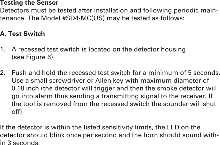 Testing the SensorDetectors must be tested after installation and following periodic main-tenance. The Model #SD4-MC(US) may be tested as follows:A. Test Switch1.  A recessed test switch is located on the detector housing              (see Figure 6).2.  Push and hold the recessed test switch for a minimum of 5 seconds. Use a small screwdriver or Allen key with maximum diameter of 0.18 inch (the detector will trigger and then the smoke detector will go into alarm thus sending a transmitting signal to the receiver. If the tool is removed from the recessed switch the sounder will shut off)If the detector is within the listed sensitivity limits, the LED on the detector should blink once per second and the horn should sound with-in 3 seconds.