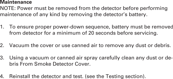 MaintenanceNOTE: Power must be removed from the detector before performing maintenance of any kind by removing the detector’s battery.1.  To ensure proper power-down sequence, battery must be removed from detector for a minimum of 20 seconds before servicing.2.  Vacuum the cover or use canned air to remove any dust or debris.3.  Using a vacuum or canned air spray carefully clean any dust or de-bris From Smoke Detector Cover.4.  Reinstall the detector and test. (see the Testing section).