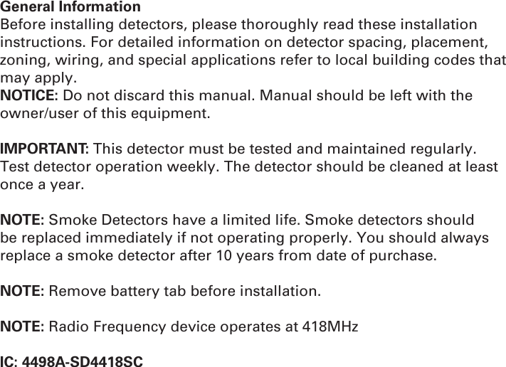 General InformationBefore installing detectors, please thoroughly read these installation instructions. For detailed information on detector spacing, placement, zoning, wiring, and special applications refer to local building codes that may apply.NOTICE: Do not discard this manual. Manual should be left with the owner/user of this equipment.IMPORTANT: This detector must be tested and maintained regularly. Test detector operation weekly. The detector should be cleaned at least once a year.NOTE: Smoke Detectors have a limited life. Smoke detectors should be replaced immediately if not operating properly. You should always replace a smoke detector after 10 years from date of purchase.NOTE: Remove battery tab before installation.NOTE: Radio Frequency device operates at 418MHzIC: 4498A-SD4418SC
