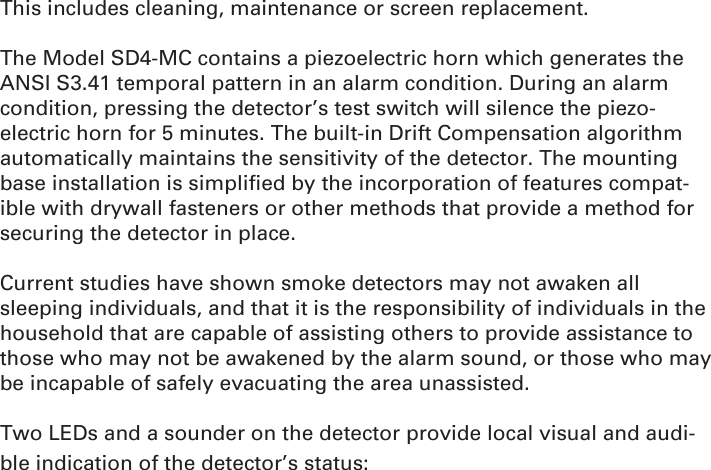 This includes cleaning, maintenance or screen replacement.The Model SD4-MC contains a piezoelectric horn which generates the ANSI S3.41 temporal pattern in an alarm condition. During an alarm condition, pressing the detector’s test switch will silence the piezo-electric horn for 5 minutes. The built-in Drift Compensation algorithm automatically maintains the sensitivity of the detector. The mounting base installation is simpliﬁ ed by the incorporation of features compat-ible with drywall fasteners or other methods that provide a method for securing the detector in place. Current studies have shown smoke detectors may not awaken all sleeping individuals, and that it is the responsibility of individuals in the household that are capable of assisting others to provide assistance to those who may not be awakened by the alarm sound, or those who may be incapable of safely evacuating the area unassisted.Two LEDs and a sounder on the detector provide local visual and audi-ble indication of the detector’s status: 