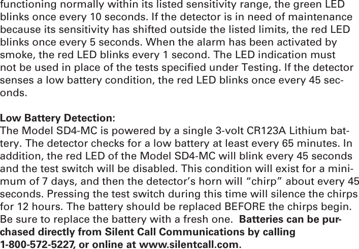 functioning normally within its listed sensitivity range, the green LED blinks once every 10 seconds. If the detector is in need of maintenance because its sensitivity has shifted outside the listed limits, the red LED blinks once every 5 seconds. When the alarm has been activated by smoke, the red LED blinks every 1 second. The LED indication must not be used in place of the tests speciﬁ ed under Testing. If the detector senses a low battery condition, the red LED blinks once every 45 sec-onds.Low Battery Detection:The Model SD4-MC is powered by a single 3-volt CR123A Lithium bat-tery. The detector checks for a low battery at least every 65 minutes. In addition, the red LED of the Model SD4-MC will blink every 45 seconds and the test switch will be disabled. This condition will exist for a mini-mum of 7 days, and then the detector’s horn will “chirp” about every 45 seconds. Pressing the test switch during this time will silence the chirps for 12 hours. The battery should be replaced BEFORE the chirps begin. Be sure to replace the battery with a fresh one.  Batteries can be pur-chased directly from Silent Call Communications by calling 1-800-572-5227, or online at www.silentcall.com.
