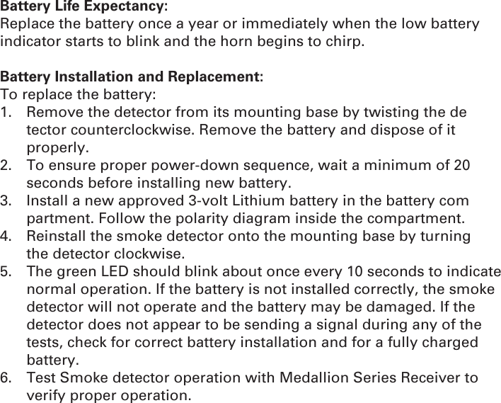 Battery Life Expectancy:Replace the battery once a year or immediately when the low battery indicator starts to blink and the horn begins to chirp.Battery Installation and Replacement:To replace the battery:1.  Remove the detector from its mounting base by twisting the de   tector counterclockwise. Remove the battery and dispose of it    properly.2.  To ensure proper power-down sequence, wait a minimum of 20   seconds before installing new battery.3.  Install a new approved 3-volt Lithium battery in the battery com   partment. Follow the polarity diagram inside the compartment.4.  Reinstall the smoke detector onto the mounting base by turning   the detector clockwise.5.  The green LED should blink about once every 10 seconds to indicate normal operation. If the battery is not installed correctly, the smoke detector will not operate and the battery may be damaged. If the detector does not appear to be sending a signal during any of the tests, check for correct battery installation and for a fully charged battery.6.  Test Smoke detector operation with Medallion Series Receiver to verify proper operation.