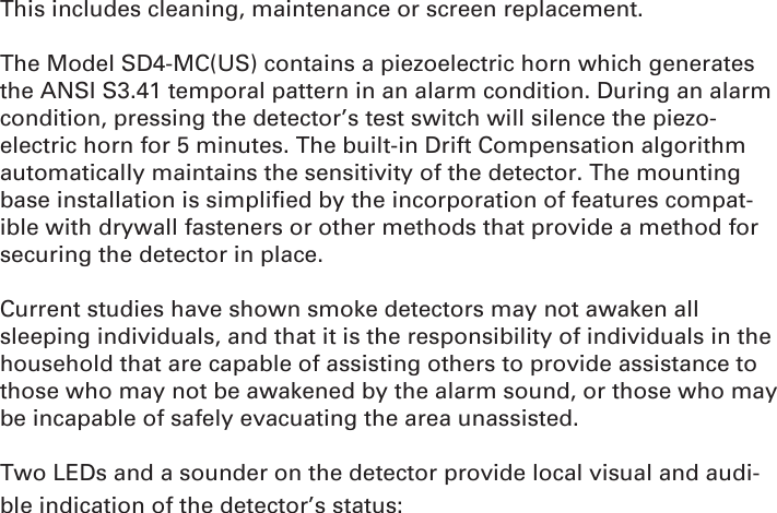 This includes cleaning, maintenance or screen replacement.The Model SD4-MC(US) contains a piezoelectric horn which generates the ANSI S3.41 temporal pattern in an alarm condition. During an alarm condition, pressing the detector’s test switch will silence the piezo-electric horn for 5 minutes. The built-in Drift Compensation algorithm automatically maintains the sensitivity of the detector. The mounting base installation is simpliﬁ ed by the incorporation of features compat-ible with drywall fasteners or other methods that provide a method for securing the detector in place. Current studies have shown smoke detectors may not awaken all sleeping individuals, and that it is the responsibility of individuals in the household that are capable of assisting others to provide assistance to those who may not be awakened by the alarm sound, or those who may be incapable of safely evacuating the area unassisted.Two LEDs and a sounder on the detector provide local visual and audi-ble indication of the detector’s status: 