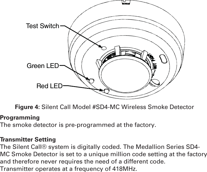 Test SwitchGreen LEDRed LEDFigure 4: Silent Call Model #SD4-MC Wireless Smoke DetectorProgrammingThe smoke detector is pre-programmed at the factory.Transmitter SettingThe Silent Call® system is digitally coded. The Medallion Series SD4-MC Smoke Detector is set to a unique million code setting at the factory and therefore never requires the need of a different code.Transmitter operates at a frequency of 418MHz.