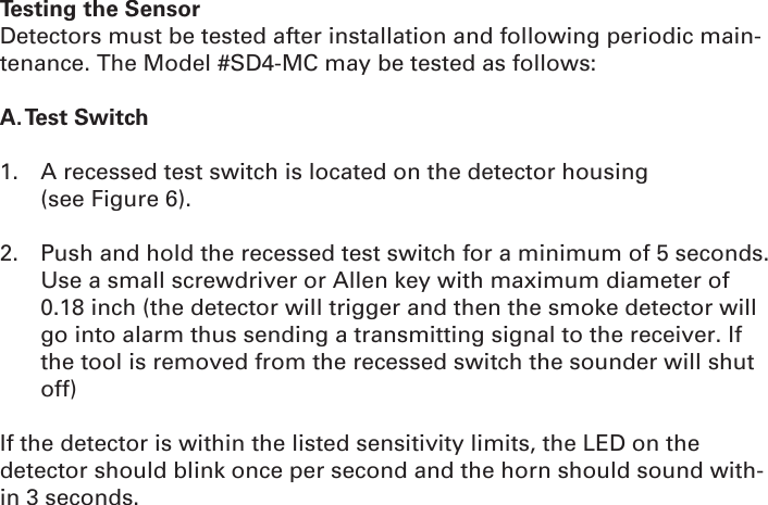 Testing the SensorDetectors must be tested after installation and following periodic main-tenance. The Model #SD4-MC may be tested as follows:A. Test  Switch1.  A recessed test switch is located on the detector housing              (see Figure 6).2.  Push and hold the recessed test switch for a minimum of 5 seconds. Use a small screwdriver or Allen key with maximum diameter of 0.18 inch (the detector will trigger and then the smoke detector will go into alarm thus sending a transmitting signal to the receiver. If the tool is removed from the recessed switch the sounder will shut off)If the detector is within the listed sensitivity limits, the LED on the detector should blink once per second and the horn should sound with-in 3 seconds.