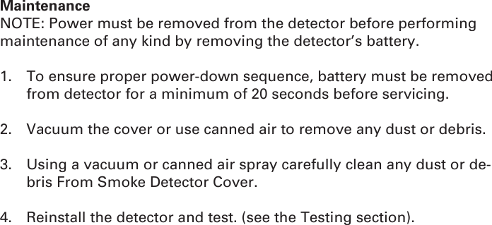 MaintenanceNOTE: Power must be removed from the detector before performing maintenance of any kind by removing the detector’s battery.1.  To ensure proper power-down sequence, battery must be removed from detector for a minimum of 20 seconds before servicing.2.  Vacuum the cover or use canned air to remove any dust or debris.3.  Using a vacuum or canned air spray carefully clean any dust or de-bris From Smoke Detector Cover.4.  Reinstall the detector and test. (see the Testing section).