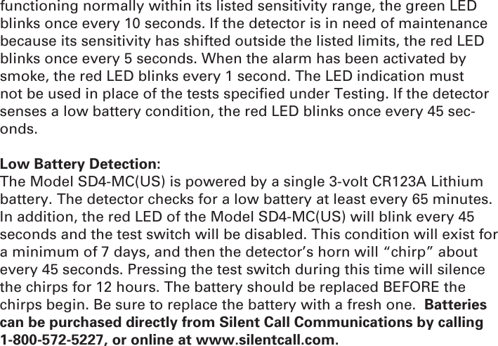 functioning normally within its listed sensitivity range, the green LED blinks once every 10 seconds. If the detector is in need of maintenance because its sensitivity has shifted outside the listed limits, the red LED blinks once every 5 seconds. When the alarm has been activated by smoke, the red LED blinks every 1 second. The LED indication must not be used in place of the tests speciﬁ ed under Testing. If the detector senses a low battery condition, the red LED blinks once every 45 sec-onds.Low Battery Detection:The Model SD4-MC(US) is powered by a single 3-volt CR123A Lithium battery. The detector checks for a low battery at least every 65 minutes. In addition, the red LED of the Model SD4-MC(US) will blink every 45 seconds and the test switch will be disabled. This condition will exist for a minimum of 7 days, and then the detector’s horn will “chirp” about every 45 seconds. Pressing the test switch during this time will silence the chirps for 12 hours. The battery should be replaced BEFORE the chirps begin. Be sure to replace the battery with a fresh one.  Batteries can be purchased directly from Silent Call Communications by calling 1-800-572-5227, or online at www.silentcall.com.