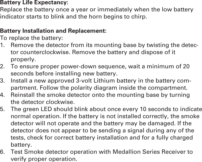 Battery Life Expectancy:Replace the battery once a year or immediately when the low battery indicator starts to blink and the horn begins to chirp.Battery Installation and Replacement:To replace the battery:1.  Remove the detector from its mounting base by twisting the detec-tor counterclockwise. Remove the battery and dispose of it    properly.2.  To ensure proper power-down sequence, wait a minimum of 20   seconds before installing new battery.3.  Install a new approved 3-volt Lithium battery in the battery com-  partment. Follow the polarity diagram inside the compartment.4.  Reinstall the smoke detector onto the mounting base by turning   the detector clockwise.5.  The green LED should blink about once every 10 seconds to indicate normal operation. If the battery is not installed correctly, the smoke detector will not operate and the battery may be damaged. If the detector does not appear to be sending a signal during any of the tests, check for correct battery installation and for a fully charged battery.6.  Test Smoke detector operation with Medallion Series Receiver to verify proper operation.