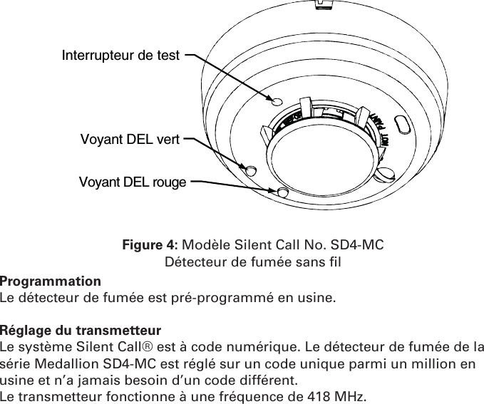 Interrupteur de test  Voyant DEL vert                                     Voyant DEL rougeFigure 4: Modèle Silent Call No. SD4-MCDétecteur de fumée sans ﬁ lProgrammationLe détecteur de fumée est pré-programmé en usine.Réglage du transmetteur Le système Silent Call® est à code numérique. Le détecteur de fumée de la série Medallion SD4-MC est réglé sur un code unique parmi un million en usine et n’a jamais besoin d’un code différent.Le transmetteur fonctionne à une fréquence de 418 MHz.