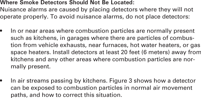 Where Smoke Detectors Should Not Be Located:Nuisance alarms are caused by placing detectors where they will not operate properly. To avoid nuisance alarms, do not place detectors:•  In or near areas where combustion particles are normally present such as kitchens, in garages where there are particles of combus-tion from vehicle exhausts, near furnaces, hot water heaters, or gas space heaters. Install detectors at least 20 feet (6 meters) away from kitchens and any other areas where combustion particles are nor-mally present.•  In air streams passing by kitchens. Figure 3 shows how a detector can be exposed to combustion particles in normal air movement paths, and how to correct this situation.