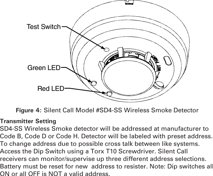 Test SwitchGreen LEDRed LEDFigure 4: Silent Call Model #SD4-SS Wireless Smoke DetectorTransmitter SettingSD4-SS Wireless Smoke detector will be addressed at manufacturer to Code B, Code D or Code H. Detector will be labeled with preset address. To change address due to possible cross talk between like systems. Access the Dip Switch using a Torx T10 Screwdriver. Silent Call receivers can monitor/supervise up three different address selections. Battery must be reset for new  address to resister. Note: Dip switches all ON or all OFF is NOT a valid address.