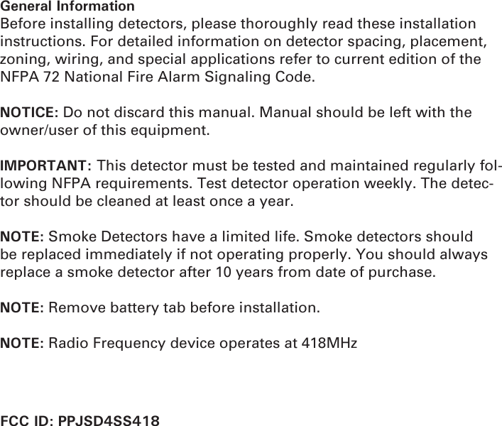 General InformationBefore installing detectors, please thoroughly read these installation instructions. For detailed information on detector spacing, placement, zoning, wiring, and special applications refer to current edition of the NFPA 72 National Fire Alarm Signaling Code.NOTICE: Do not discard this manual. Manual should be left with the owner/user of this equipment.IMPORTANT: This detector must be tested and maintained regularly fol-lowing NFPA requirements. Test detector operation weekly. The detec-tor should be cleaned at least once a year.NOTE: Smoke Detectors have a limited life. Smoke detectors should be replaced immediately if not operating properly. You should always replace a smoke detector after 10 years from date of purchase.NOTE: Remove battery tab before installation.NOTE: Radio Frequency device operates at 418MHz                       FCC ID: PPJSD4SS418