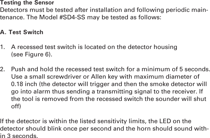 Testing the SensorDetectors must be tested after installation and following periodic main-tenance. The Model #SD4-SS may be tested as follows:A. Test Switch1.  A recessed test switch is located on the detector housing              (see Figure 6).2.  Push and hold the recessed test switch for a minimum of 5 seconds. Use a small screwdriver or Allen key with maximum diameter of 0.18 inch (the detector will trigger and then the smoke detector will go into alarm thus sending a transmitting signal to the receiver. If the tool is removed from the recessed switch the sounder will shut off)If the detector is within the listed sensitivity limits, the LED on the detector should blink once per second and the horn should sound with-in 3 seconds.