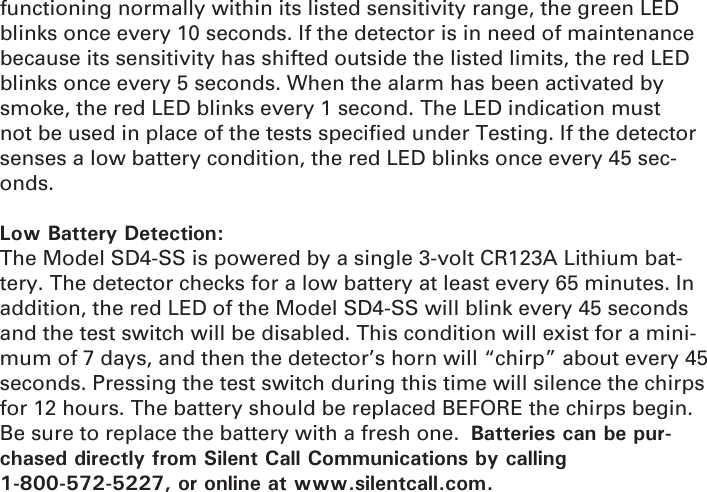 functioning normally within its listed sensitivity range, the green LED blinks once every 10 seconds. If the detector is in need of maintenance because its sensitivity has shifted outside the listed limits, the red LED blinks once every 5 seconds. When the alarm has been activated by smoke, the red LED blinks every 1 second. The LED indication must not be used in place of the tests speciﬁ ed under Testing. If the detector senses a low battery condition, the red LED blinks once every 45 sec-onds.Low Battery Detection:The Model SD4-SS is powered by a single 3-volt CR123A Lithium bat-tery. The detector checks for a low battery at least every 65 minutes. In addition, the red LED of the Model SD4-SS will blink every 45 seconds and the test switch will be disabled. This condition will exist for a mini-mum of 7 days, and then the detector’s horn will “chirp” about every 45 seconds. Pressing the test switch during this time will silence the chirps for 12 hours. The battery should be replaced BEFORE the chirps begin. Be sure to replace the battery with a fresh one.  Batteries can be pur-chased directly from Silent Call Communications by calling 1-800-572-5227, or online at www.silentcall.com.