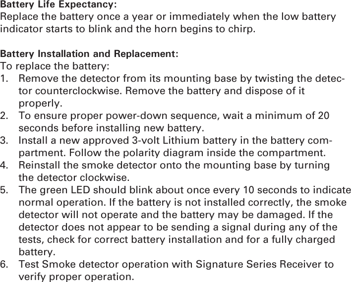 Battery Life Expectancy:Replace the battery once a year or immediately when the low battery indicator starts to blink and the horn begins to chirp.Battery Installation and Replacement:To replace the battery:1.  Remove the detector from its mounting base by twisting the detec-tor counterclockwise. Remove the battery and dispose of it    properly.2.  To ensure proper power-down sequence, wait a minimum of 20   seconds before installing new battery.3.  Install a new approved 3-volt Lithium battery in the battery com-  partment. Follow the polarity diagram inside the compartment.4.  Reinstall the smoke detector onto the mounting base by turning   the detector clockwise.5.  The green LED should blink about once every 10 seconds to indicate normal operation. If the battery is not installed correctly, the smoke detector will not operate and the battery may be damaged. If the detector does not appear to be sending a signal during any of the tests, check for correct battery installation and for a fully charged battery.6.  Test Smoke detector operation with Signature Series Receiver to verify proper operation.