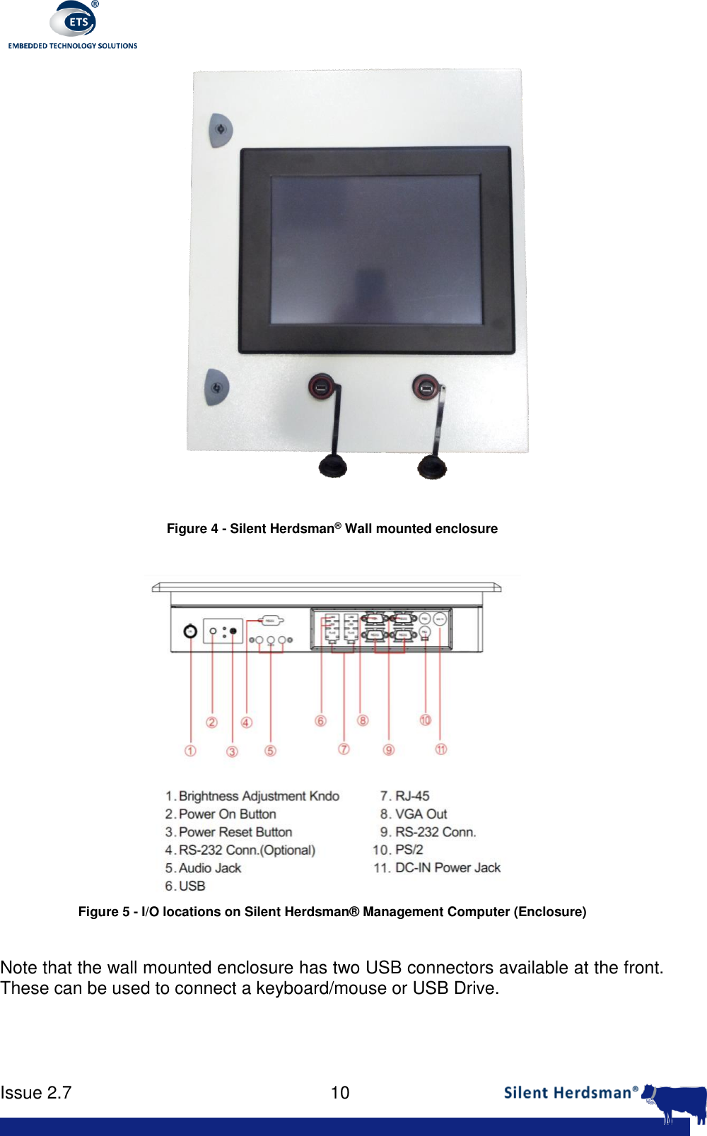      Issue 2.7    10    Figure 4 - Silent Herdsman&reg; Wall mounted enclosure   Figure 5 - I/O locations on Silent Herdsman&reg; Management Computer (Enclosure)  Note that the wall mounted enclosure has two USB connectors available at the front. These can be used to connect a keyboard/mouse or USB Drive. 
