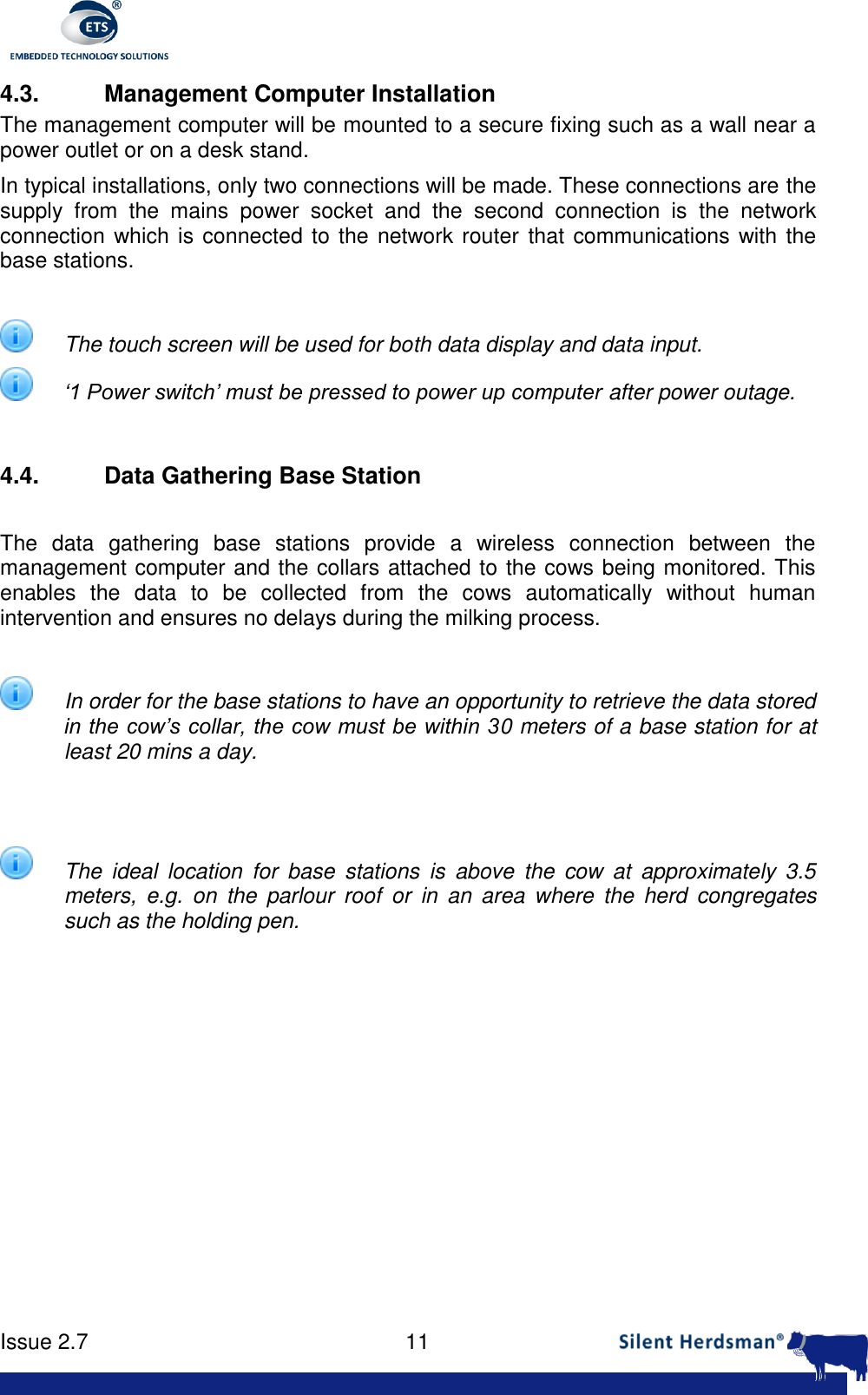      Issue 2.7    11  4.3.  Management Computer Installation The management computer will be mounted to a secure fixing such as a wall near a power outlet or on a desk stand.  In typical installations, only two connections will be made. These connections are the supply  from  the  mains  power  socket  and  the  second  connection  is  the  network connection which is connected to the network router that communications with the base stations.   The touch screen will be used for both data display and data input.  &lsquo;1 Power switch&rsquo; must be pressed to power up computer after power outage.  4.4.  Data Gathering Base Station  The  data  gathering  base  stations  provide  a  wireless  connection  between  the management computer and the collars attached to the cows being monitored. This enables  the  data  to  be  collected  from  the  cows  automatically  without  human intervention and ensures no delays during the milking process.   In order for the base stations to have an opportunity to retrieve the data stored in the cow&rsquo;s collar, the cow must be within 30 meters of a base station for at least 20 mins a day.     The  ideal  location  for  base  stations  is  above  the  cow  at  approximately  3.5 meters,  e.g.  on  the  parlour  roof  or  in  an  area  where  the  herd  congregates such as the holding pen.  
