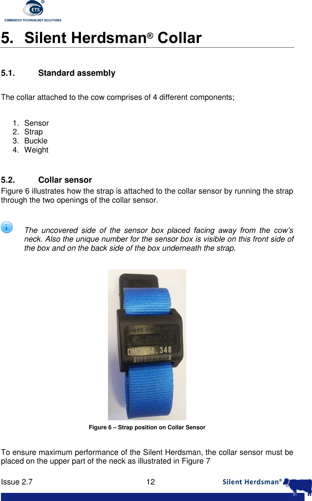      Issue 2.7    12  5. Silent Herdsman&reg; Collar  5.1.  Standard assembly  The collar attached to the cow comprises of 4 different components;  1.  Sensor 2.  Strap 3.  Buckle 4.  Weight  5.2. Collar sensor Figure 6 illustrates how the strap is attached to the collar sensor by running the strap through the two openings of the collar sensor.    The  uncovered  side  of  the  sensor  box  placed  facing  away  from  the  cow&rsquo;s neck. Also the unique number for the sensor box is visible on this front side of the box and on the back side of the box underneath the strap.   Figure 6 &ndash; Strap position on Collar Sensor  To ensure maximum performance of the Silent Herdsman, the collar sensor must be placed on the upper part of the neck as illustrated in Figure 7 