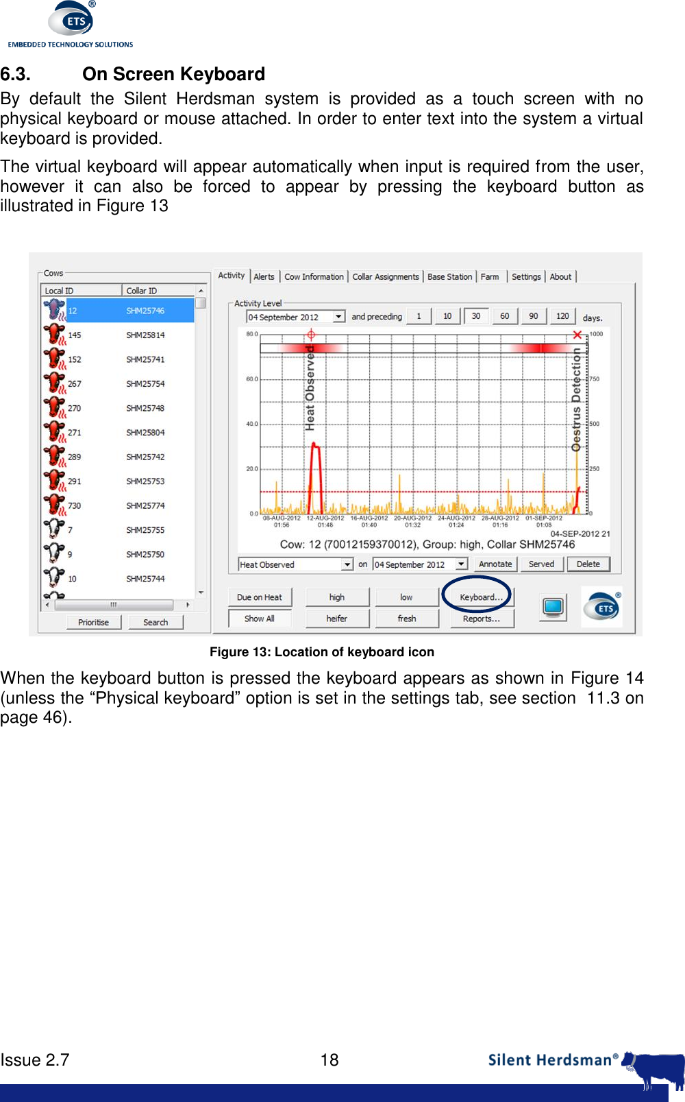      Issue 2.7    18  6.3.  On Screen Keyboard By  default  the  Silent  Herdsman  system  is  provided  as  a  touch  screen  with  no physical keyboard or mouse attached. In order to enter text into the system a virtual keyboard is provided.  The virtual keyboard will appear automatically when input is required from the user, however  it  can  also  be  forced  to  appear  by  pressing  the  keyboard  button  as illustrated in Figure 13   Figure 13: Location of keyboard icon When the keyboard button is pressed the keyboard appears as shown in Figure 14 (unless the &ldquo;Physical keyboard&rdquo; option is set in the settings tab, see section  11.3 on page 46). 