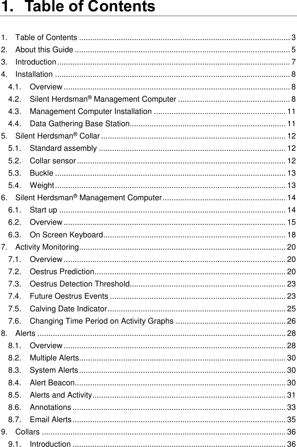 1. Table of Contents  1. Table of Contents ................................................................................................ 3 2. About this Guide .................................................................................................. 5 3. Introduction .......................................................................................................... 7 4. Installation ........................................................................................................... 8 4.1. Overview ....................................................................................................... 8 4.2. Silent Herdsman&reg; Management Computer ................................................... 8 4.3. Management Computer Installation ............................................................ 11 4.4. Data Gathering Base Station....................................................................... 11 5. Silent Herdsman&reg; Collar .................................................................................... 12 5.1. Standard assembly ..................................................................................... 12 5.2. Collar sensor ............................................................................................... 12 5.3. Buckle ......................................................................................................... 13 5.4. Weight ......................................................................................................... 13 6. Silent Herdsman&reg; Management Computer ........................................................ 14 6.1. Start up ....................................................................................................... 14 6.2. Overview ..................................................................................................... 15 6.3. On Screen Keyboard ................................................................................... 18 7. Activity Monitoring .............................................................................................. 20 7.1. Overview ..................................................................................................... 20 7.2. Oestrus Prediction ....................................................................................... 20 7.3. Oestrus Detection Threshold....................................................................... 23 7.4. Future Oestrus Events ................................................................................ 23 7.5. Calving Date Indicator ................................................................................. 25 7.6. Changing Time Period on Activity Graphs .................................................. 26 8. Alerts ................................................................................................................. 28 8.1. Overview ..................................................................................................... 28 8.2. Multiple Alerts .............................................................................................. 30 8.3. System Alerts .............................................................................................. 30 8.4. Alert Beacon................................................................................................ 30 8.5. Alerts and Activity ........................................................................................ 31 8.6. Annotations ................................................................................................. 33 8.7. Email Alerts ................................................................................................. 35 9. Collars ............................................................................................................... 36 9.1. Introduction ................................................................................................. 36 