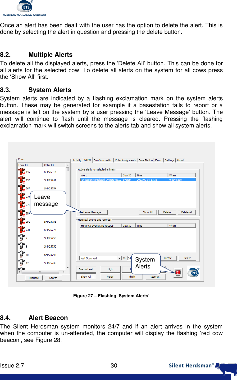      Issue 2.7    30  Once an alert has been dealt with the user has the option to delete the alert. This is done by selecting the alert in question and pressing the delete button.   8.2.  Multiple Alerts To delete all the displayed alerts, press the &lsquo;Delete All&rsquo; button. This can be done for all alerts for the selected cow. To delete all alerts on the system for all cows press the &lsquo;Show All&rsquo; first. 8.3.  System Alerts System  alerts  are  indicated  by  a  flashing  exclamation  mark  on  the  system  alerts button.  These  may  be  generated  for  example  if  a  basestation  fails  to  report  or  a message is left on the system by a user pressing the &lsquo;Leave Message&rsquo; button. The alert  will  continue  to  flash  until  the  message  is  cleared.  Pressing  the  flashing exclamation mark will switch screens to the alerts tab and show all system alerts.    Figure 27 &ndash; Flashing &lsquo;System Alerts&rsquo;  8.4.  Alert Beacon The  Silent  Herdsman  system  monitors  24/7  and  if  an  alert  arrives  in  the  system when the computer is un-attended,  the  computer  will  display  the  flashing  &lsquo;red  cow beacon&rsquo;, see Figure 28. System Alerts Leave message 