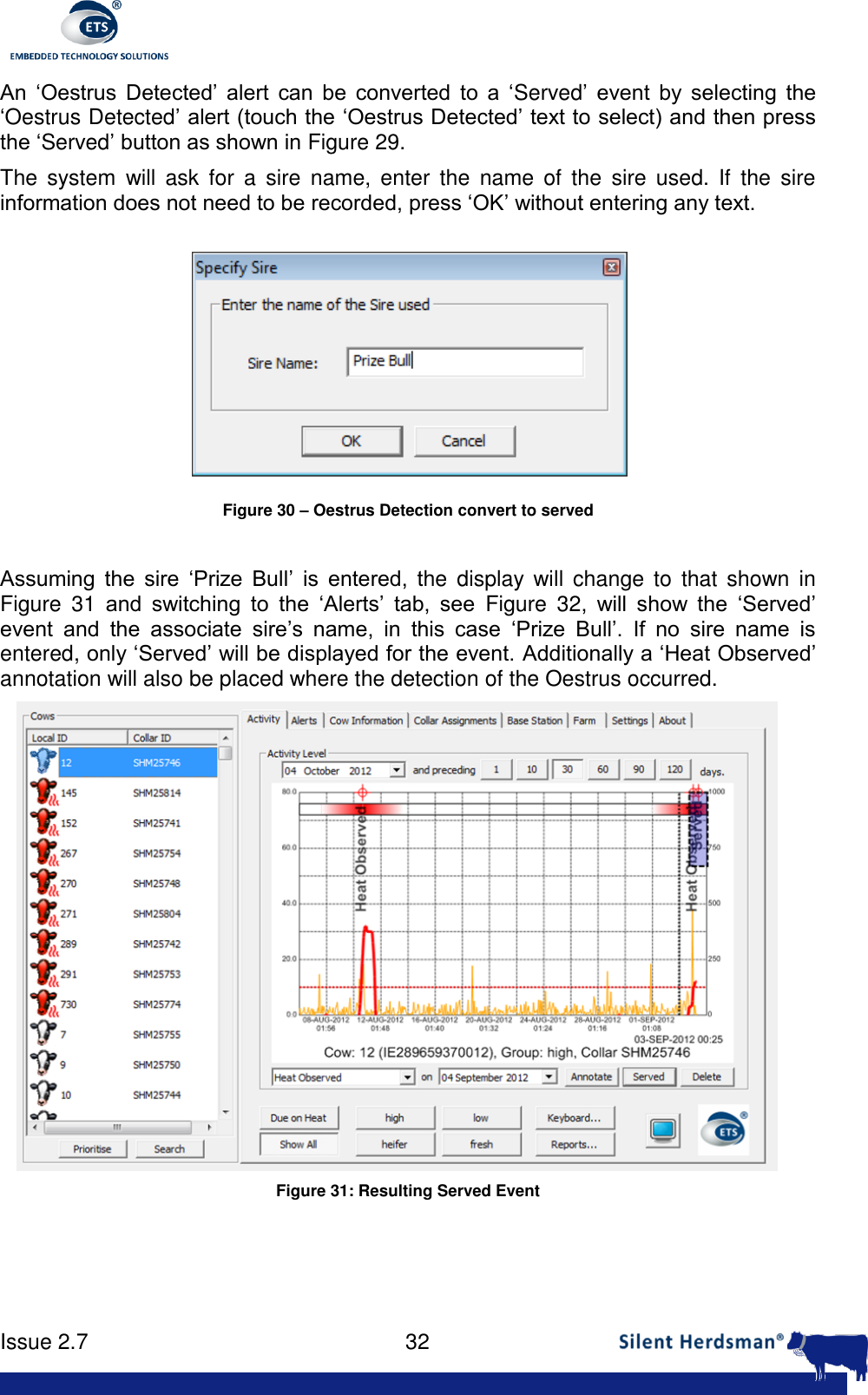      Issue 2.7    32  An  &lsquo;Oestrus  Detected&rsquo;  alert  can  be  converted  to  a  &lsquo;Served&rsquo;  event  by  selecting  the &lsquo;Oestrus Detected&rsquo; alert (touch the &lsquo;Oestrus Detected&rsquo; text to select) and then press the &lsquo;Served&rsquo; button as shown in Figure 29.  The  system  will ask  for  a  sire  name,  enter  the  name  of  the  sire  used.  If  the  sire information does not need to be recorded, press &lsquo;OK&rsquo; without entering any text.  Figure 30 &ndash; Oestrus Detection convert to served  Assuming  the  sire  &lsquo;Prize  Bull&rsquo;  is  entered,  the  display  will change  to  that  shown  in Figure  31 and  switching  to  the  &lsquo;Alerts&rsquo;  tab,  see  Figure  32,  will  show  the  &lsquo;Served&rsquo; event  and  the  associate  sire&rsquo;s  name,  in  this  case  &lsquo;Prize  Bull&rsquo;.  If  no  sire  name  is entered, only &lsquo;Served&rsquo; will be displayed for the event. Additionally a &lsquo;Heat Observed&rsquo; annotation will also be placed where the detection of the Oestrus occurred.  Figure 31: Resulting Served Event 