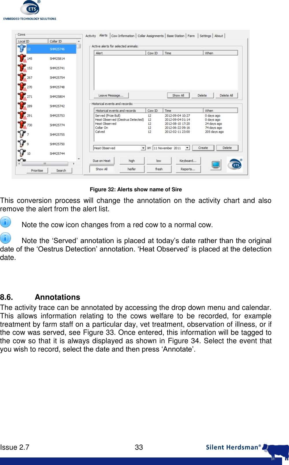      Issue 2.7    33   Figure 32: Alerts show name of Sire This  conversion  process  will  change  the  annotation  on the  activity  chart  and  also remove the alert from the alert list.   Note the cow icon changes from a red cow to a normal cow.   Note the &lsquo;Served&rsquo; annotation is placed at today&rsquo;s date rather than the original date of the &lsquo;Oestrus Detection&rsquo; annotation. &lsquo;Heat Observed&rsquo; is placed at the detection date.   8.6.  Annotations The activity trace can be annotated by accessing the drop down menu and calendar. This  allows  information  relating  to  the  cows  welfare  to  be  recorded,  for  example treatment by farm staff on a particular day, vet treatment, observation of illness, or if the cow was served, see Figure 33. Once entered, this information will be tagged to the cow so that it is always displayed as shown in Figure 34. Select the event that you wish to record, select the date and then press &lsquo;Annotate&rsquo;.  