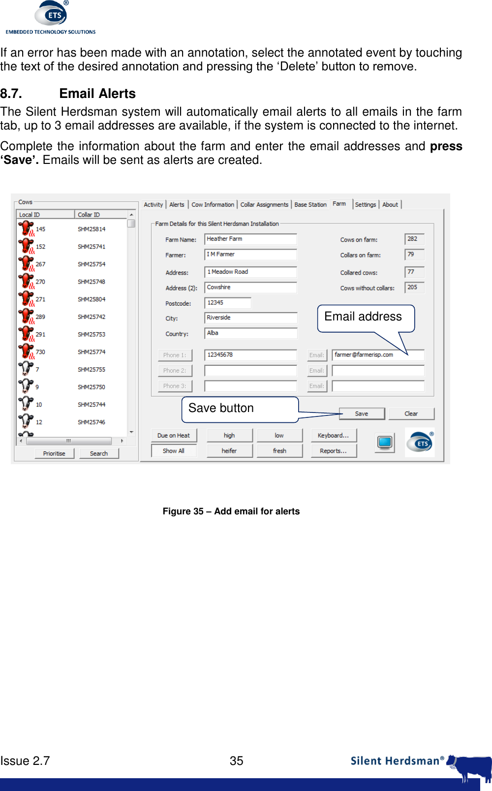      Issue 2.7    35  If an error has been made with an annotation, select the annotated event by touching the text of the desired annotation and pressing the &lsquo;Delete&rsquo; button to remove. 8.7.  Email Alerts The Silent Herdsman system will automatically email alerts to all emails in the farm tab, up to 3 email addresses are available, if the system is connected to the internet.  Complete the information about the farm and enter the email addresses and press &lsquo;Save&rsquo;. Emails will be sent as alerts are created.   Figure 35 &ndash; Add email for alerts  Email address Save button 