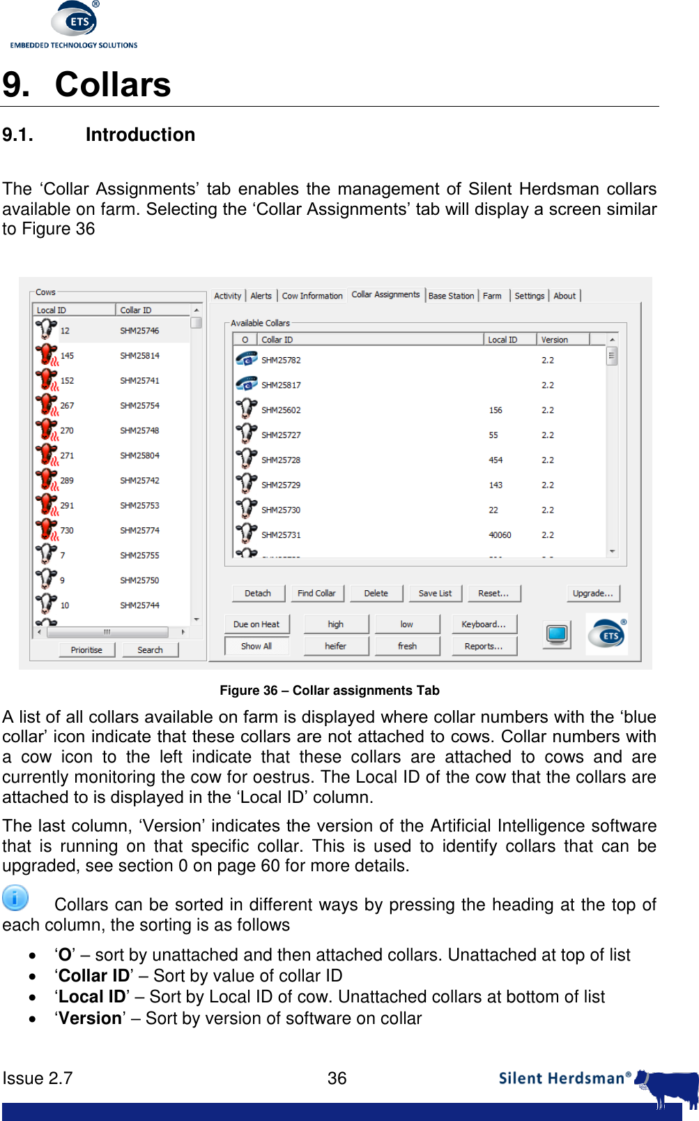      Issue 2.7    36  9. Collars 9.1. Introduction  The &lsquo;Collar  Assignments&rsquo;  tab  enables  the  management  of  Silent  Herdsman  collars available on farm. Selecting the &lsquo;Collar Assignments&rsquo; tab will display a screen similar to Figure 36   Figure 36 &ndash; Collar assignments Tab A list of all collars available on farm is displayed where collar numbers with the &lsquo;blue collar&rsquo; icon indicate that these collars are not attached to cows. Collar numbers with a  cow  icon  to  the  left  indicate  that  these  collars  are  attached  to  cows  and  are currently monitoring the cow for oestrus. The Local ID of the cow that the collars are attached to is displayed in the &lsquo;Local ID&rsquo; column. The last column, &lsquo;Version&rsquo; indicates the version of the Artificial Intelligence software that  is  running  on  that  specific  collar.  This  is  used  to  identify  collars  that  can  be upgraded, see section 0 on page 60 for more details.  Collars can be sorted in different ways by pressing the heading at the top of each column, the sorting is as follows  &lsquo;O&rsquo; &ndash; sort by unattached and then attached collars. Unattached at top of list  &lsquo;Collar ID&rsquo; &ndash; Sort by value of collar ID  &lsquo;Local ID&rsquo; &ndash; Sort by Local ID of cow. Unattached collars at bottom of list  &lsquo;Version&rsquo; &ndash; Sort by version of software on collar  