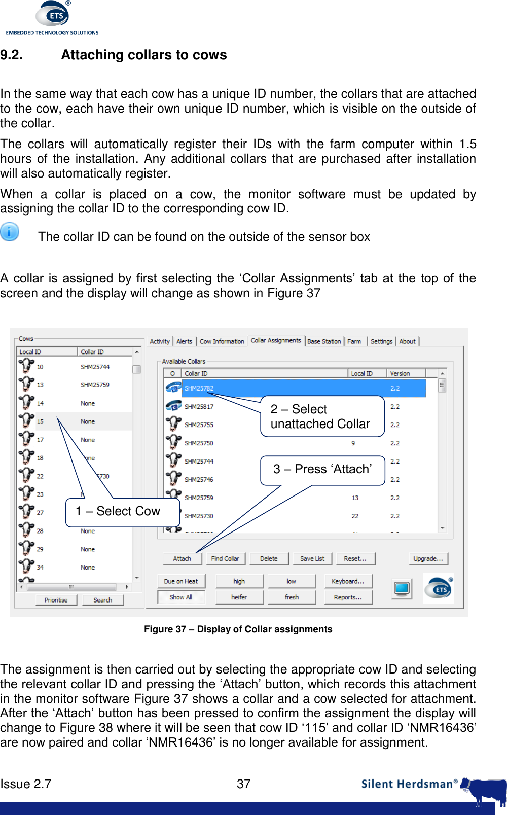      Issue 2.7    37  9.2.  Attaching collars to cows  In the same way that each cow has a unique ID number, the collars that are attached to the cow, each have their own unique ID number, which is visible on the outside of the collar. The  collars  will  automatically  register  their  IDs  with  the  farm  computer  within  1.5 hours of the installation. Any additional collars that are purchased after installation will also automatically register. When  a  collar  is  placed  on  a  cow,  the  monitor  software  must  be  updated  by assigning the collar ID to the corresponding cow ID.  The collar ID can be found on the outside of the sensor box  A collar  is  assigned  by first  selecting the &lsquo;Collar Assignments&rsquo; tab at the top of  the screen and the display will change as shown in Figure 37   Figure 37 &ndash; Display of Collar assignments  The assignment is then carried out by selecting the appropriate cow ID and selecting the relevant collar ID and pressing the &lsquo;Attach&rsquo; button, which records this attachment in the monitor software Figure 37 shows a collar and a cow selected for attachment. After the &lsquo;Attach&rsquo; button has been pressed to confirm the assignment the display will change to Figure 38 where it will be seen that cow ID &lsquo;115&rsquo; and collar ID &lsquo;NMR16436&rsquo; are now paired and collar &lsquo;NMR16436&rsquo; is no longer available for assignment.   1 &ndash; Select Cow 2 &ndash; Select unattached Collar 3 &ndash; Press &lsquo;Attach&rsquo; 