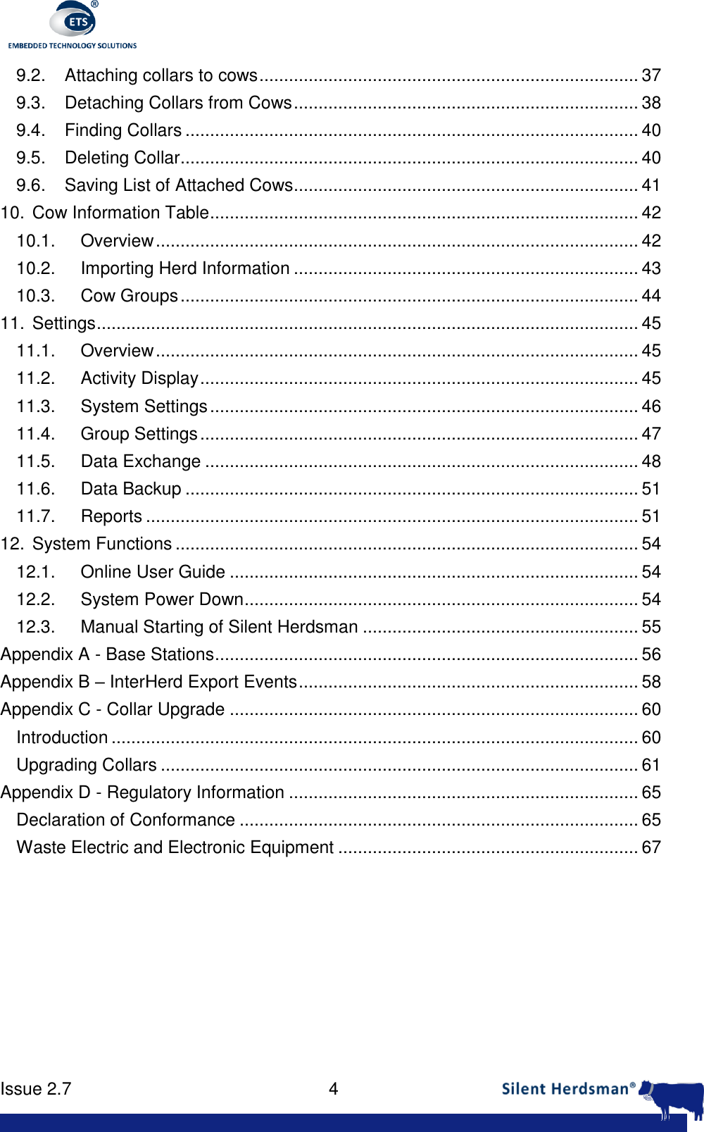      Issue 2.7    4  9.2. Attaching collars to cows ............................................................................. 37 9.3. Detaching Collars from Cows ...................................................................... 38 9.4. Finding Collars ............................................................................................ 40 9.5. Deleting Collar ............................................................................................. 40 9.6. Saving List of Attached Cows...................................................................... 41 10. Cow Information Table ....................................................................................... 42 10.1. Overview .................................................................................................. 42 10.2. Importing Herd Information ...................................................................... 43 10.3. Cow Groups ............................................................................................. 44 11. Settings .............................................................................................................. 45 11.1. Overview .................................................................................................. 45 11.2. Activity Display ......................................................................................... 45 11.3. System Settings ....................................................................................... 46 11.4. Group Settings ......................................................................................... 47 11.5. Data Exchange ........................................................................................ 48 11.6. Data Backup ............................................................................................ 51 11.7. Reports .................................................................................................... 51 12. System Functions .............................................................................................. 54 12.1. Online User Guide ................................................................................... 54 12.2. System Power Down ................................................................................ 54 12.3. Manual Starting of Silent Herdsman ........................................................ 55 Appendix A - Base Stations ...................................................................................... 56 Appendix B &ndash; InterHerd Export Events ..................................................................... 58 Appendix C - Collar Upgrade ................................................................................... 60 Introduction ........................................................................................................... 60 Upgrading Collars ................................................................................................. 61 Appendix D - Regulatory Information ....................................................................... 65 Declaration of Conformance ................................................................................. 65 Waste Electric and Electronic Equipment ............................................................. 67   