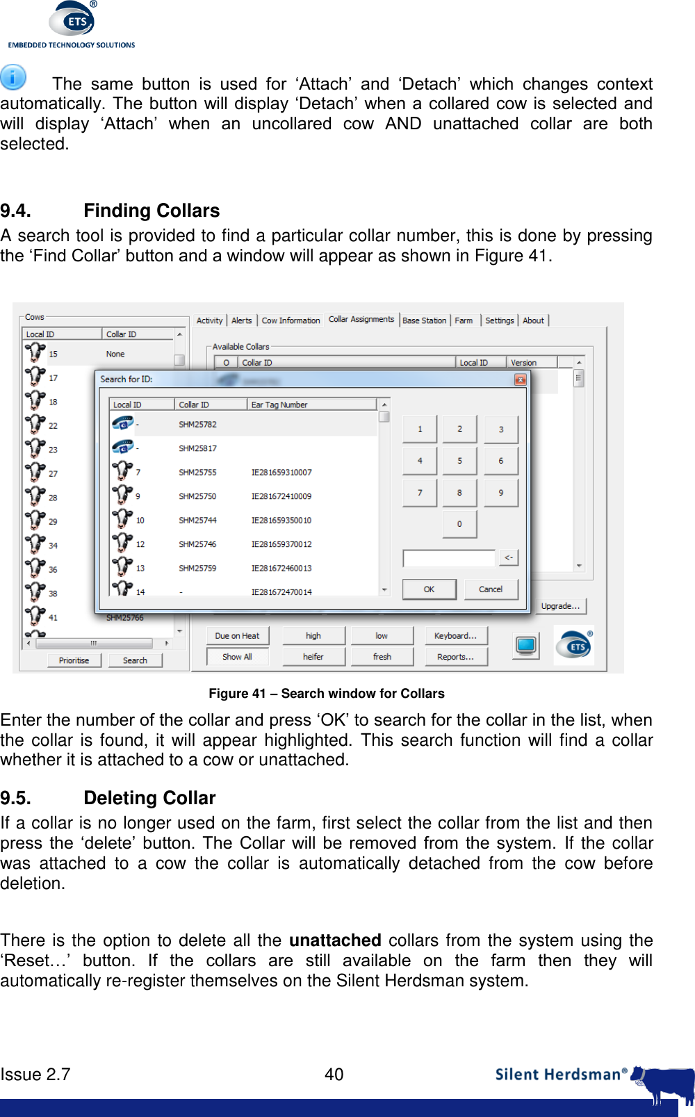      Issue 2.7    40   The  same  button  is  used  for  &lsquo;Attach&rsquo;  and  &lsquo;Detach&rsquo;  which  changes  context automatically. The button will display &lsquo;Detach&rsquo;  when a collared cow is selected and will  display  &lsquo;Attach&rsquo;  when  an  uncollared  cow  AND  unattached  collar  are  both selected.  9.4. Finding Collars A search tool is provided to find a particular collar number, this is done by pressing the &lsquo;Find Collar&rsquo; button and a window will appear as shown in Figure 41.   Figure 41 &ndash; Search window for Collars Enter the number of the collar and press &lsquo;OK&rsquo; to search for the collar in the list, when the collar is found, it will appear  highlighted. This search function will find a  collar whether it is attached to a cow or unattached. 9.5. Deleting Collar If a collar is no longer used on the farm, first select the collar from the list and then press  the  &lsquo;delete&rsquo;  button. The  Collar  will be  removed  from  the  system. If the collar was  attached  to  a  cow  the  collar  is  automatically  detached  from  the  cow  before deletion.  There is the option to delete all the  unattached collars from the system using the &lsquo;Reset&hellip;&rsquo;  button.  If  the  collars  are  still  available  on  the  farm  then  they  will automatically re-register themselves on the Silent Herdsman system. 